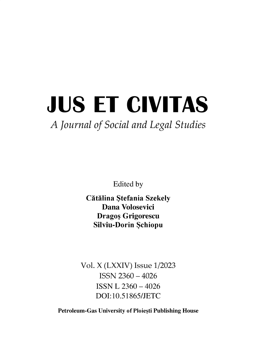 handle is hein.journals/juseciv2023 and id is 1 raw text is: 












JUS ET CIVITAS

A  Journal  of Social and Legal Studies






                Edited by

          Catilina Stefania Szekely
              Dana Volosevici
            Dragon Grigorescu
            Silviu-Dorin Schiopu




        Vol. X (LXXIV) Issue 1/2023
             ISSN 2360 - 4026
             ISSN L 2360 - 4026
             DOI:10.51865/JETC

   Petroleum-Gas University of Ploiesti Publishing House


