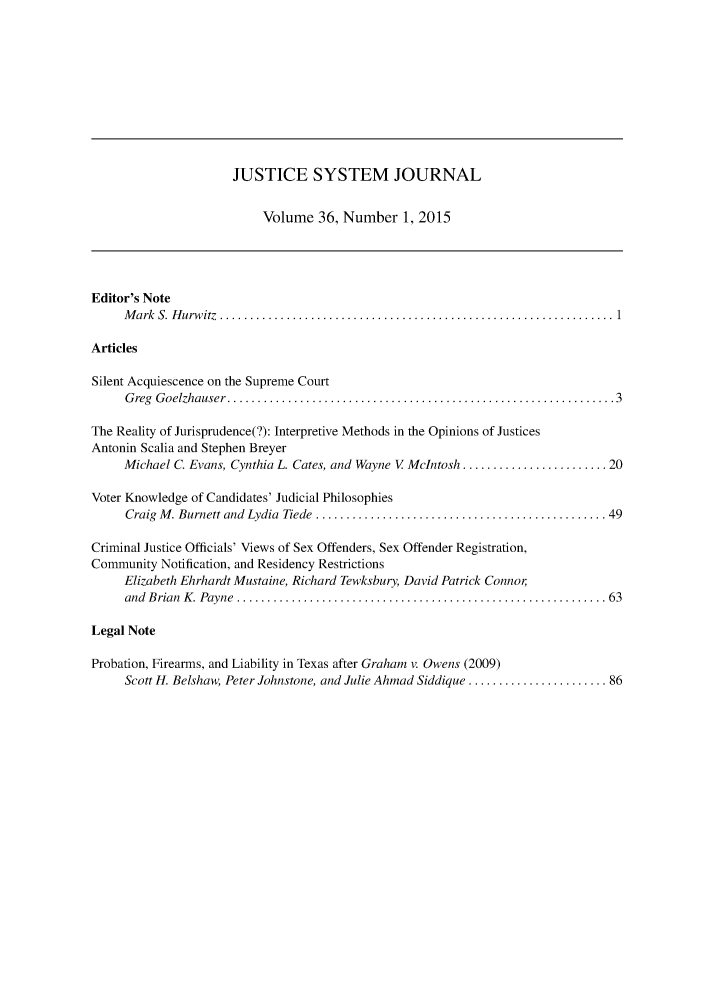 handle is hein.journals/jusj36 and id is 1 raw text is: 










                      JUSTICE SYSTEM JOURNAL


                          Volume 36, Number 1, 2015




Editor's Note
     M ark S.  H urw itz  ................................................................. 1

Articles

Silent Acquiescence on the Supreme Court
     G reg G oelzhauser  ................................................................ 3

The Reality of Jurisprudence(?): Interpretive Methods in the Opinions of Justices
Antonin Scalia and Stephen Breyer
     Michael C. Evans, Cynthia L. Cates, and Wayne V McIntosh ........................ 20

Voter Knowledge of Candidates' Judicial Philosophies
     Craig M . Burnett and  Lydia  Tiede  ................................................ 49

Criminal Justice Officials' Views of Sex Offenders, Sex Offender Registration,
Community Notification, and Residency Restrictions
     Elizabeth Ehrhardt Mustaine, Richard Tewksbury, David Patrick Connor
     and B rian  K . Payne  ............................................................. 63

Legal Note

Probation, Firearms, and Liability in Texas after Graham v. Owens (2009)
     Scott H. Belshaw, Peter Johnstone, and Julie Ahmad Siddique ....................... 86


