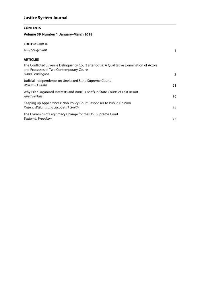 handle is hein.journals/jusj39 and id is 1 raw text is: 


Justice System Journal

CONTENTS
Volume 39 Number 1 January-March 2018

EDITOR'S NOTE
Amy Steigerwalt                                                                          I

ARTICLES
The Conflicted Juvenile Delinquency Court after Gault: A Qualitative Examination of Actors
and Processes in Two Contemporary Courts
Liana Pennington                                                                         3
Judicial Independence on Unelected State Supreme Courts
William D. Blake                                                                        21
Why File? Organized Interests and Amicus Briefs in State Courts of Last Resort
Jared Perkins                                                                           39
Keeping up Appearances: Non-Policy Court Responses to Public Opinion
Ryan J. Williams and Jacob F. H. Smith                                                  54
The Dynamics of Legitimacy Change for the U.S. Supreme Court
Benjamin Woodson                                                                        75


