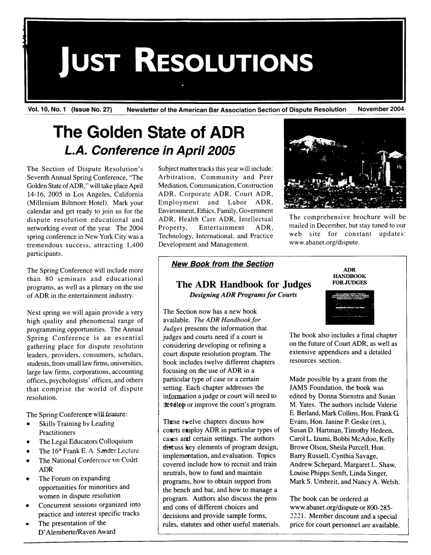 handle is hein.journals/justre10 and id is 1 raw text is: UO
UST 0 REOUIN

Vol. 10, No. 1 (Issue No. 27)

Newsletter of the American Bar Association Section of Dispute Resolution  November 2004

The Golden State of ADR
L.A. Conference in April 2005

The Section of Dispute Resolution's
Seventh Annual Spring Conference, The
Golden State of ADR, will take place April
14-16, 2005 in Los Angeles, California
(Millenium Biltmore Hotel). Mark your
calendar and get ready to join us for the
dispute resolution educational and
networking event of the year. The 2004
spring conference in New York City was a
tremendous success, attracting 1,400
participants.
The Spring Conference will include more
than 80 seminars and educational
programs, as well as a plenary on the use
of ADR in the entertainment industry.
Next spring we will again provide a very
high quality and phenomenal range of
programming opportunities. The Annual
Spring Conference is an essential
gathering place for dispute resolution
leaders, providers, consumers, scholars,
students, from small law firms, universities,
large law firms, corporations, accounting
offices, psychologists' offices, and others
that comprise the world of dispute
resolution.
The Spring Conference will.feature:
* Skills Training by Leading
Practitioners
*   The Legal Educators Colloquium
*   The 16th Frank E. A. Sander ILecture
*   The National Conference on Codrt
ADR
*   The Forum on expanding
opportunities for minorities and
women in dispute resolution
*   Concurrent sessions organized into
practice and interest specific tracks
*   The presentation of the
D'Alemberte/Raven Award

Subject matter tracks this year will include:
Arbitration, Community and Peer
Mediation, Communication, Construction
ADR, Corporate ADR, Court ADR,
Employment and Labor ADR,
Environment, Ethics, Family, Government
ADR, Health Care ADR, Intellectual
Property,   Entertainment   ADR,
Technology, International, and Practice
Development and Management.
New Book from the Section

The ADR Handbook for Judges
Designing ADR Programs for Courts
The Section now has a new book
available. The ADR Handbook for
Judges presents the information that
judges and courts need if a court is  The boo
considering developing or refining a  on the ft
court dispute resolution program. The  extensiv
book includes twelve different chapters  resoure
focusing on the use of ADR in a
particular type of case or a certain  Made p
setting. Each chapter addresses the   JAMS F
information a judge or court will need to  edited b
leadlop or improve the court's program.  M. Yate
E. Berla
These twelve chapters discuss how     Evans,
coarts employ ADR in particular types of  Susan D
cars anti certain settings. The authors  Carol L.
discuss key elements of program design,  Browe (
implementation, and evaluation. Topics  Barry R
covered include how to recruit and train  Andrew
neutrals, how to fund and maintain    Louise
programs, how to obtain support from  Mark S.
the bench and bar, and how to manage a
program. Authors also discuss the pros  The boc
and cons of different choices and     www.ab
decisions and provide sample forms,   2221. N
rules, statutes and other useful materials.  price fo

The comprehensive brochure will be
mailed in December, but stay tuned to our
web   site for constant updates:
www.abanet.org/dispute.

ADR
HANDBOOK
FORJUDGES

k also includes a final chapter
uture of Court ADR, as well as
e appendices and a detailed
es section.
ossible by a grant from the
oundation, the book was
y Donna Stienstra and Susan
s. The authors include Valerie
nd, Mark Collins, Hon. Frank G
ion. Janine P. Geske (ret.),
. Hartman, Timothy Hedeen,
Izumi, Bobbi McAdoo, Kelly
Olson, Sheila Purcell, Hon.
ussell, Cynthia Savage,
Schepard, Margaret L. Shaw,
Phipps Senft, Linda Singer,
Umbreit, and Nancy A. Welsh.
k can be ordered at
anet.org/dispute or 800-285-
Member discount and a special
r court personnel are available.


