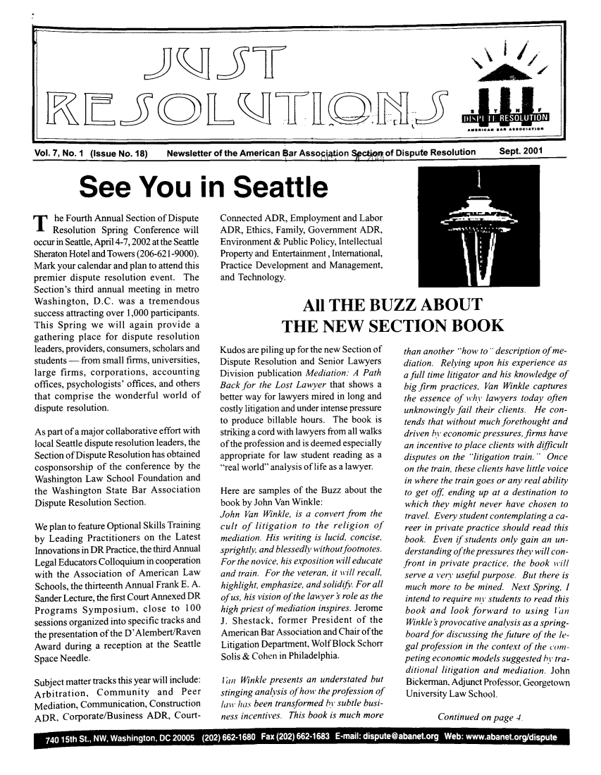 handle is hein.journals/justre7 and id is 1 raw text is: ASaNiCAN *AR AssocI M
Vol. 7, No. 1 (Issue No. 18)  Newsletter of the American Bar Asso4tion SpctM of Dispute Resolution  Sept. 2001

See You in Seattle

T he Fourth Annual Section of Dispute
Resolution Spring Conference will
occur in Seattle, April 4-7, 2002 at the Seattle
Sheraton Hotel and Towers (206-621-9000).
Mark your calendar and plan to attend this
premier dispute resolution event. The
Section's third annual meeting in metro
Washington, D.C. was a tremendous
success attracting over 1,000 participants.
This Spring we will again provide a
gathering place for dispute resolution
leaders, providers, consumers, scholars and
students - from small firms, universities,
large firms, corporations, accounting
offices, psychologists' offices, and others
that comprise the wonderful world of
dispute resolution.
As part of a major collaborative effort with
local Seattle dispute resolution leaders, the
Section of Dispute Resolution has obtained
cosponsorship of the conference by the
Washington Law School Foundation and
the Washington State Bar Association
Dispute Resolution Section.
We plan to feature Optional Skills Training
by Leading Practitioners on the Latest
Innovations in DR Practice, the third Annual
Legal Educators Colloquium in cooperation
with the Association of American Law
Schools, the thirteenth Annual Frank E. A.
Sander Lecture, the first Court Annexed DR
Programs Symposium, close to 100
sessions organized into specific tracks and
the presentation of the D'Alembert/Raven
Award during a reception at the Seattle
Space Needle.
Subject matter tracks this year will include:
Arbitration, Community and Peer
Mediation, Communication, Construction
ADR, Corporate/Business ADR, Court-

Connected ADR, Employment and Labor
ADR, Ethics, Family, Government ADR,
Environment & Public Policy, Intellectual
Property and Entertainment, International,
Practice Development and Management,
and Technology.
All THE BUZZ ABOUT
THE NEW SECTION BOOK
Kudos are piling up for the new Section of than another how to description of me-
Dispute Resolution and Senior Lawyers   diation. Relying upon his experience as
Division publication Mediation: A Path  a full time litigator and his knowledge of
Back for the Lost Lawyer that shows a   bigfirm practices, Van Winkle captures
better way for lawyers mired in long and  the essence of why lawyers today often
costly litigation and under intense pressure  unknowingly fail their clients. He con-
to produce billable hours. The book is  tends that without much forethought and
striking a cord with lawyers from all walks  driven hy economic pressures, firms have
of the profession and is deemed especially  an incentive to place clients with dfficult
appropriate for law student reading as a  disputes on the litigation train.  Once
real world analysis of life as a lawyer.  on the train, these clients have little voice
in where the train goes or any real ability
Here are samples of the Buzz about the  to get off ending up at a destination to
book by John Van Winkle:                which they might never have chosen to
John Van Winkle, is a convert from the  travel. Every student contemplating a ca-
cult of litigation to the religion of   reer in private practice should read this
mediation. His writing is lucid, concise,  book. Even if students only gain an un-
sprightly, and blessedly without footnotes.  derstanding ofthepressures they will con-
For the novice, his exposition will educate  front in private practice, the book will
and train. For the veteran, it will recall,  serve a very useful purpose. But there is
highlight, emphasize, and solidif. For all  much more to be mined. Next Spring, I
of us, his vision of the lawyer v role as the  intend to require ny students to read this
high priest of mediation inspires. Jerome  book and look forward to using lan
J. Shestack, former President of the    Winkle   provocative analysis as a spring-
American Bar Association and Chair of the  boardfor discussing thefuture of the le-
Litigation Department, Wolf Block Schorr  gal profession in the context of the com
Solis & Cohen in Philadelphia.          peting economic models suggested /) tra-
ditional litigation and mediation. John
I an Winkle presents an understated but  Bickerman, Adjunct Professor, Georgetown
stinging analvsis ofhow the profession of  University Law School.
law has been transformed by subtle busi-
ness incentives. This book is much more        Continued on page 4a

740 15th St., NW, Washington, DC 20005 (202) 662-1680 Fax (202) 662-1683 E-mail: dispute@abanet.org Web: www.abanet.org/dispute


