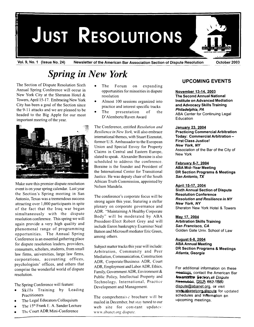 handle is hein.journals/justre9 and id is 1 raw text is: JUST RESOLUTIONS

Vol. 9, No. 1 (Issue No. 24)

Newsletter of the American Bar Association Section of Dispute Resolution

October 2003

Spring in New York

The Section of Dispute Resolution Sixth
Annual Spring Conference will occur in
New York City at the Sheraton Hotel &
Towers, April 15-17. Embracing New York
City has been a goal of the Section since
the 9-11 attacks and we are pleased to be
headed to the Big Apple for our most
important meeting of the year.

Make sure this premier dispute resolution
event is on your spring calendar. Last year
the Section's Spring meeting in San
Antonio, Texas was a tremendous success
attracting over 1,000 participants in spite
of the fact that the Iraq war began
simultaneously with the dispute
resolution conference. This spring we will
again provide a very high quality and
phenomenal range of programming
opportunities. The Annual Spring
Conference is an essential gathering place
for dispute resolution leaders, providers,
consumers, scholars, students, from small
law firms, universities, large law firms,
corporations, accounting offices,
psychologists' offices, and others that
comprise the wonderful world of dispute
resolution.
The Spring Conference will feature:
*   Skills  Training   by   Leading
Practitioners
*   The Legal Educators Colloquium
*   The 15* Frank E. A. Sander Lecture
*   The Court ADR Mini-Conference

*   The   Forum     on   expanding
opportunities for minorities in dispute
resolution
*   Almost 100 sessions organized into
practice and interest specific tracks
*   The    presentation   of    the
D'Alemberte/Raven Award
The Conference, entitled Resolution and
Resilience in New York, will also embrace
international themes, with Stuart Eizenstat,
former U.S. Ambassador to the European
Union and Special Envoy for Property
Claims in Central and Eastern Europe,
slated to speak. Alexander Boraine is also
scheduled to address the conference.
Boraine is the founder and President of
the International Center for Transitional
Justice. He was deputy chair of the South
African Truth Commission, appointed by
Nelson Mandela.
The conference's corporate focus will be
strong again this year, featuring a stellar
plenary on corporate governance and
ADR. Maintaining A Healthy Corporate
Body will be moderated by ABA
President-Elect Robert Grey and will
include Enron bankruptcy Examiner Neal
Batson and Microsoft mediator Eric Green,
among others.
Subject matter tracks this year will include:
Arbitration, Community and Peer
Mediation, Communication, Construction
ADR, Corporate/Business ADR, Court
ADR, Employment and Labor ADR, Ethics,
Family, Government ADR, Environment &
Public Policy, Intellectual Property and
Technology, International, Practice
Development and Management.
The comprehensil c brochure will be
mailed in December, but stay tuned to our
web   site  for constant updates:
www.ahanct.org dispute.

UPCOMING EVENTS
November 13-14, 2003
The Second Annual National
Institute on Advanced Mediation
and Advocacy Skills Training
Philadelphia, PA
ABA Center for Continuing Legal
Education
January 23, 2004
Practicing Commercial Arbitration
Today: Commercial Arbitration -
First Class Justice!
New York, NY
Association of the Bar of the City of
New York
February 6-7. 2004
ABA Mid-Year Meeting
DR Section Programs & Meetings
San Antonio, TX
April 15-17, 2004
Sixth Annual Section of Dispute
Resolution Conference
Resolution and Resilience in NY
New York, NY
Sheraton New York Hotel & Towers
May 17, 2004
Arbitration Skills Training
San Francisco, CA
Golden Gate Univ. School of Law
August 6-8. 2004
ABA Annual Meeting
DR Section Programs & Meetings
Atlanta, Georgia
For additional information on these
meetings.,contact the American Bar
bautatV iection oef- Dispute
Resef+t4a, 22 662iWO.
disputerdabanet.orq, or visit
wwhabanetoriisoute for updated
schedules and infbrmation on
upcoming meetings.


