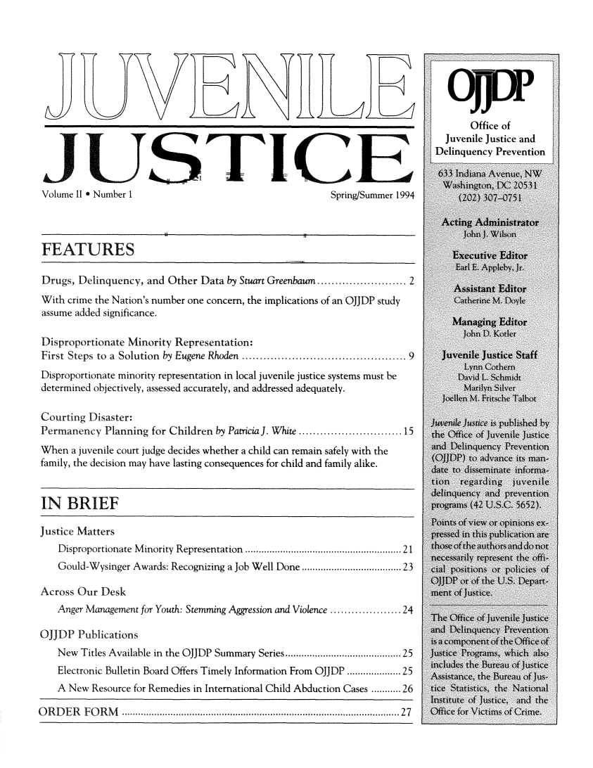 handle is hein.journals/juvejstc2 and id is 1 raw text is: 













JUSTICE
Volume II * Number 1                                  Spring/Summer 1994




FEATURES

Drugs, Delinquency, and Other Data by Stuart Greenbaum.......   ......... 2
With crime the Nation's number one concern, the implications of an OJJDP study
assume added significance.

Disproportionate Minority Representation:
First Steps to a Solution by Eugene Rhoden .............  ............... 9
Disproportionate minority representation in local juvenile justice systems must be
determined objectively, assessed accurately, and addressed adequately.

Courting Disaster:
Permanency  Planning for Children by PatriciaJ. White............  .......15
When  a juvenile court judge decides whether a child can remain safely with the
family, the decision may have lasting consequences for child and family alike.


IN   BRIEF

Justice Matters
    Disproportionate Minority Representation .......................... 21
    Gould-Wysinger Awards: Recognizing a Job Well Done.....................23

Across Our  Desk
    Anger Management for Youth: Stemming Aggression and Violence ............ 24

OJJDP  Publications
    New Titles Available in the OJJDP Summary Series...................25
    Electronic Bulletin Board Offers Timely Information From OJJDP ............... 25
    A New Resource for Remedies in International Child Abduction Cases .....26

ORDER   FORM             ........................................ ...... 27


