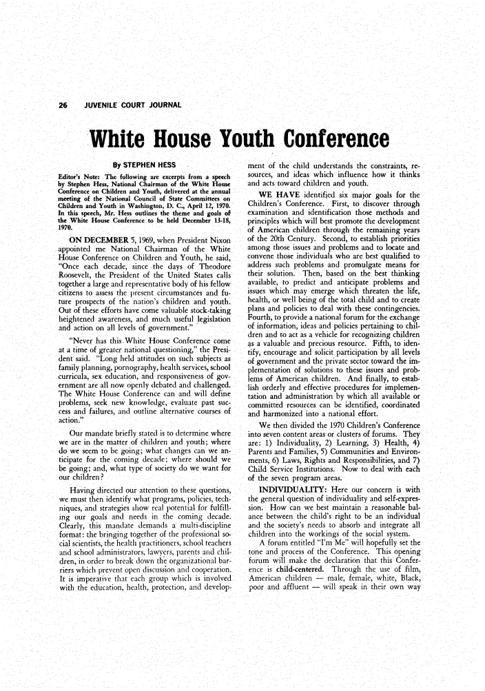 handle is hein.journals/juvfc21 and id is 28 raw text is: 26   JUVENILE COURT JOURNAL

White House Youth Conference

By STEPHEN HESS
Editor's Note: The following are excerpts from a speech
by Stephen Hess, National Chairman of the White House
Conference on Children and Youth, delivered at the annual
meeting of the National Council of State Committees on
Children and Youth in Washington, D. C., April 12, 1970.
In this speech, Mr. Hess outlines the theme and goals of
the White House Conference to be held December 13-18,
1970.
ON DECEMBER 5, 1969, when President Nixon
appointed me National Chairman of the White
House Conference on Children and Youth, he said,
Once each decade, since the days of Theodore
Roosevelt, the President of the United States calls
together a large and representative body of his fellow
citizens to assess the present circumstances and fu-
ture prospects of the nation's children and youth.
Out of these efforts have come valuable stock-taking
heightened awareness, and much useful legislation
and action on all levels of government.
Never has this White House Conference come
at a time of greater national questioning, the Presi-
dent said. Long held attitudes on such subjects as
family planning, pornography, health services, school
curricula, sex education, and responsiveness of gov-
ernment are all now openly debated and challenged.
The White House Conference can and will define
problems, seek new knowledge, evaluate past suc-
cess and failures, and outline alternative courses of
action.
Our mandate briefly stated is to determine where
we are in the matter of children and youth; where
do we seem to be going; what changes can we an-
ticipate for the coming decade; where should we
be going; and, what type of society do we want for
our children?
Having directed our attention to these questions,
we must then identify what programs, policies, tech-
niques, and strategies show real potential for fulfill-
mg our goals and needs in the coming decade.
Clearly, this mandate demands a multi-discipline
format: the bringing together of the professional so-
cial scientists, the health practitioners, school teachers
and school administrators, lawyers, parents and chil-
dren, in order to break down the organizational bar-
riers which prevent open discussion and cooperation.
It is imperative that each group which is involved
with the education, health, protection, and develop-

ment of the child understands the constraints, re-
sources, and ideas which influence how it thinks
and acts toward children and youth.
WE HAVE identified six major goals for the
Children's Conference. First, to discover through
examination and identification those methods and
principles which will best promote the development
of American children through the remaining years
of the 20th Century. Second, to establish priorities
among those issues and problems and to locate and
convene those individuals who are best qualified to
address such problems and promulgate means for
their solution. Then, based on the best thinking
available, to predict and anticipate problems and
issues which may emerge which threaten the life,
health, or well being of the total child and to create
plans and policies to deal with these contingencies.
Fourth, to provide a national forum for the exchange
of information, ideas and policies pertaining to chil-
dren and to act as a vehicle for recognizing children
as a valuable and precious resource. Fifth, to iden-
tify, encourage and solicit participation by all levels
of government and the private sector toward the im-
plementation of solutions to these issues and prob-
lems of American children. And finally, to estab-
lish orderly and effective procedures for implemen-
tation and administration by which all available or
committed resources can be identified, coordinated
and harmonized into a national effort.
We then divided the 1970 Children's Conference
into seven content areas or clusters of forums. They
are: 1) Individuality, 2) Learning, 3) Health, 4)
Parents and Families, 5) Communities and Environ-
ments, 6) Laws, Rights and Responsibilities, and 7)
Child Service Institutions. Now to deal with each
of the seven program areas.
INDIVIDUALITY: Here our concern is with
the general question of individuality and self-expres-
sion. How can we best maintain a reasonable bal-
ance between the child's right to be an individual
and the society's needs to absorb and integrate all
children into the workings of the social system.
A forum entitled I'm Me will hopefully set the
tone and process of the Conference. This opening
forum will make the declaration that this Confer-
ence is child-centered. Through the use of film,
American children - male, female, white, Black,
poor and affluent - will speak in their own way


