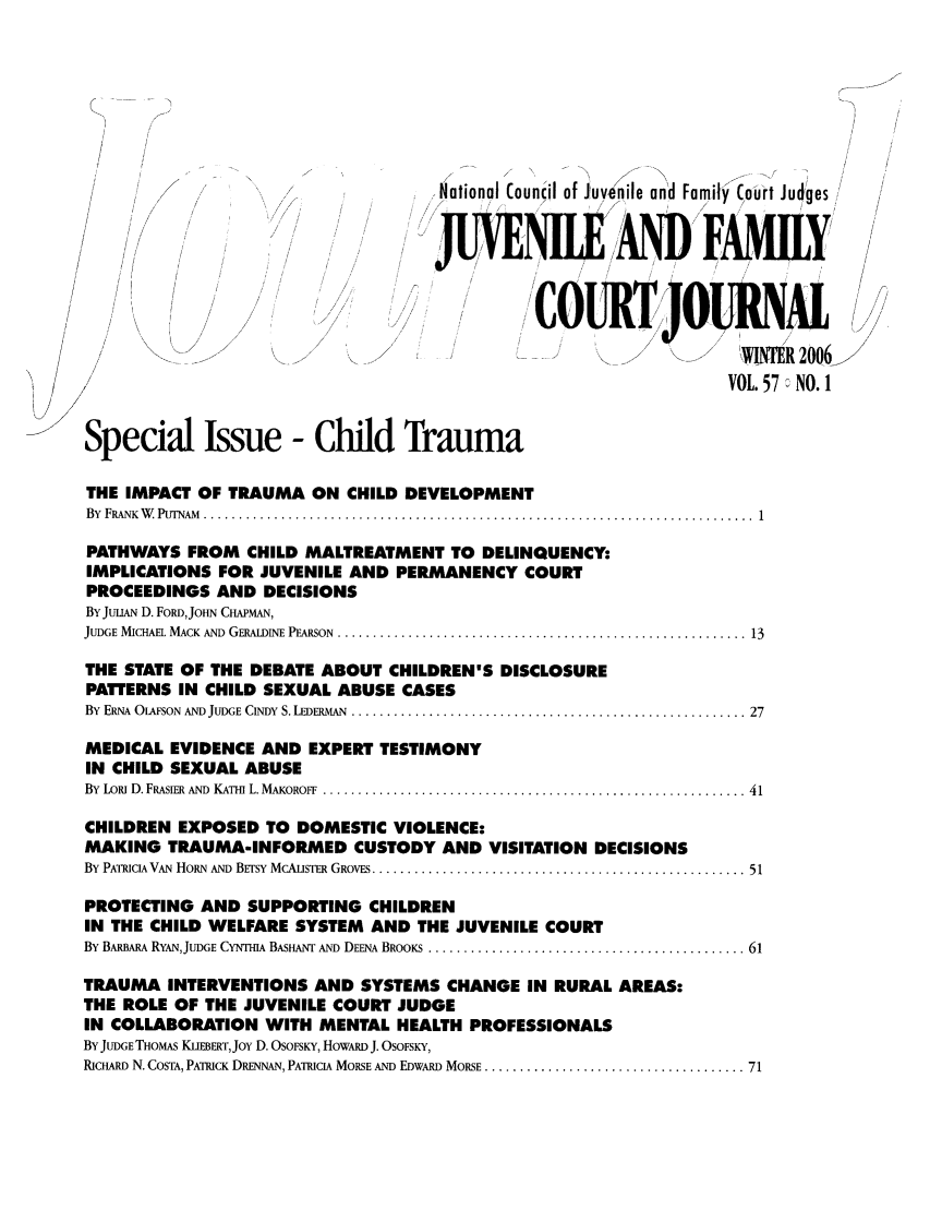 handle is hein.journals/juvfc57 and id is 1 raw text is: National Councdl of Juvenile and Family Court Judges
JUVEN                        FMY
/                                     /0
WINTR 2006
VOL.57 NO.
Special Issue - Child Trauma
THE IMPACT OF TRAUMA ON CHILD DEVELOPMENT
By FRIANK~ W  PUTNM ....................................................................... 1
PATHWAYS FROM CHILD MALTREATMENT TO DELINQUENCY:
IMPLICATIONS FOR JUVENILE AND PERMANENCY COURT
PROCEEDINGS AND DECISIONS
By JuHAN D. FoRDJOHN CHAPMAN,
JUDGE MICHAEL MACK AND GERALDINE PEARSON ...........................................................13
THE STATE OF THE DEBATE ABOUT CHILDREN'S DISCLOSURE
PATTERNS IN CHILD SEXUAL ABUSE CASES
By ER~NA OIFSON AND JUDGE CINDY S. LEDERMAN .........................................................27
MEDICAL EVIDENCE AND EXPERT TESTIMONY
IN CHILD SEXUAL ABUSE
By LoR D.FRASIERANDKATHIL.MAKoRoFF.............................................................41
CHILDREN EXPOSED TO DOMESTIC VIOLENCE:
MAKING TRAUMA-INFORMED CUSTODY AND VISITATION DECISIONS
By PATRICIA VAN HOiRN AN  BETSY MCAusTER GROVES  ............................ 51
PROTECTING AND SUPPORTING CHILDREN
IN THE CHILD WELFARE SYSTEM AND THE JUVENILE COURT
By BARRARA RYAN, JUDGE CYNTHIA BAsHANT' AND DEENA BROOKS . ......................61
TRAUMA INTERVENTIONS AND SYSTEMS CHANGE IN RURAL AREAS:
THE ROLE OF THE JUVENILE COURT JUDGE
IN COLLABORATION WITH MENTAL HEALTH PROFESSIONALS
By JUDGE THOMAS KV5EBERT, joy D. OSoEsKY, Howw J. Oso1Y,
RICHARD N. COSTA, PATRICK DRENNAN, PATRICIA MORSE AND EDWARD MORSE....................................... 71


