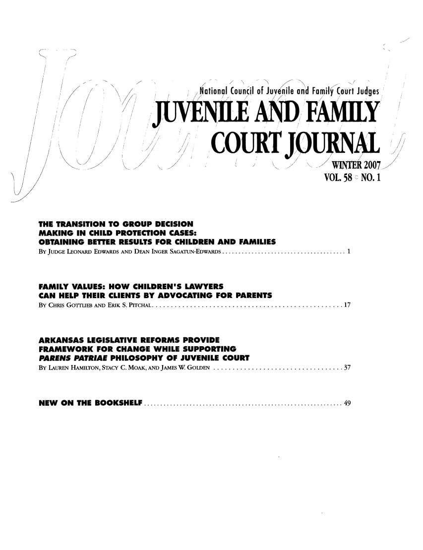 handle is hein.journals/juvfc58 and id is 1 raw text is: -il of Juve                            ile an'd Famity(a  u
National Council               Court Judges
JA 'ADFAMILY
COURTJORA
WINTR 2007
/             II       /
//                                                           VOL. 58  NO.
THE TRANSITION TO GROUP DECISION
MAKING IN CHILD PROTECTION CASES:
OBTAINING BETTER RESULTS FOR CHILDREN AND FAMILIES
By JUDGE LEONARD EDWARDS AND DEAN'~ INGER SAGATUIN-EDwARDs .......................................1
FAMILY VALUES: HOW CHILDREN'S LAWYERS
CAN HELP THEIR CLIENTS BY ADVOCATING FOR PARENTS
By CHRIS GOTIEB AND ERIK S. PITCHAL........................................................ 17
ARKANSAS LEGISLATIVE REFORMS PROVIDE
FRAMEWORK FOR CHANGE WHILE SUPPORTING
PARENS PATRIAE PHILOSOPHY OF JUVENILE COURT
By LAUREN HAMILTON, STACY C. MOAK, AND JAmEs W GOLDEN. ..................................37

NEW    ON    THE BOOKSHELF ............................................................ 49


