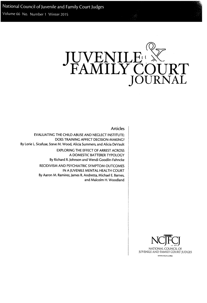 handle is hein.journals/juvfc66 and id is 1 raw text is: Naioa Coni of juenl an Fail Cour Judge

*oun6 No Nubr Wita21


JUVENILE-


   FAMILY COURT

                           JOURNAL


                                     Articles
      EVALUATING THE CHILD ABUSE AND NEGLECT INSTITUTE:
              DOES TRAINING AFFECT DECISION-MAKING?
By Lorie L. Sicafuse, Steve M. Wood, Alicia Summers, and Alicia DeVault
               EXPLORING THE EFFECT OF ARREST ACROSS
                    A DOMESTIC BATTERER TYPOLOGY
            By Richard R. Johnson and Wendi Goodlin-Fahncke
        RECIDIVISM AND PSYCHIATRIC SYMPTOM OUTCOMES
                 IN A JUVENILE MENTAL HEALTH COURT
       By Aaron M. Ramirez, James R. Andretta, Michael E. Barnes,
                          and Malcolm H. Woodland


     NCJFCJ
     NATIONAL COUNCIL OF
JUVENILE AND FAMILY COURT JUDGES
        WWW NC CIOR


