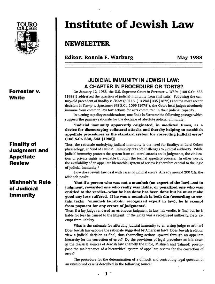 handle is hein.journals/jwlrpt1 and id is 1 raw text is: Forrester v.
White
Finality of
Judgment and
Appellate
Review
Mishneh's Rule
of Judicial
Immunity

Institute of Jewish Law
NEWSLETTER

Editor: Ronnie F. Warburg

May 1988

JUDICIAL IMMUNITY IN JEWISH LAW:
A CHAPTER IN PROCEDURE OR TORTS?
On January 12, 1988, the U.S. Supreme Court in Forrester v. White (108 S.Ct. 538
[1988]) addressed the question of judicial immunity from civil suits. Following the cen-
tury-old precedent of Bradley v. Fisher (80 U.S. [13 Wall] 335 [1872]) and the more recent
decision in Stump v. Sparkman (98 S.Ct. 1099 [1978]), the Court held judges absolutely
immune from common law tort actions for acts committed in their judicial capacity.
In turning to policy considerations, one finds in Forrester the following passage which
suggests the primary rationale for the doctrine of absolute judicial immunity:
Judicial immunity apparently originated, in medieval times, as a
device for discouraging collateral attacks and thereby helping to establish
appellate procedures as the standard system for correcting judicial error
(108 S.Ct. 538, 543 [1988])
Thus, the rationale underlying judicial immunity is the need for finality; in Lord Coke's
phraseology, an end of causes. Immunity cuts off challenges to judicial authority. While
judicial immunity protects the system from collateral attacks on its judgments, the vindica-
tion of private rights is available through the formal appellate process. In other words,
the availability of an appellate hierarchial system of review is therefore central to the logic
of judicial immunity.*
How does Jewish law deal with cases of judicial error? Already around 200 C.E. the
Mishneh posits:
that if a person who was not a mumheh (an expert of the law)...sat in
judgment, rewarded one who really was liable, or penalized one who was
entitled to the verdict.. .what he has done has been done but he must make
good any loss suffered. If he was a mumheh la-beth din (according to cer-
tain texts: mumheh la-rabbin: recognized expert in law), he is exempt
from payment for any errors of judgments.
Thus, if a lay judge rendered an erroneous judgment in law, his verdict is final but he is
liable for loss he caused to the litigant. If the judge was a recognized authority, he is ex-
empt from liability.
What is the rationale for affording judicial immunity to an erring judge or arbiter?
Does Jewish law espouse the rationale suggested by American law? Does Jewish tradition
view a judicial decision as final, thus channeling actions upward through an appellate
hierarchy for the correction of error? Do the provisions of legal procedure as laid down
in the classical sources of Jewish law (namely the Bible, Mishneh and Talmud) presup-
pose the maintenance of a hierarchical system of appellate review for the correction of
error?
The procedure for the determination of a difficult and controlling legal question in
an unresolved case is described in the following source:

o 1 


