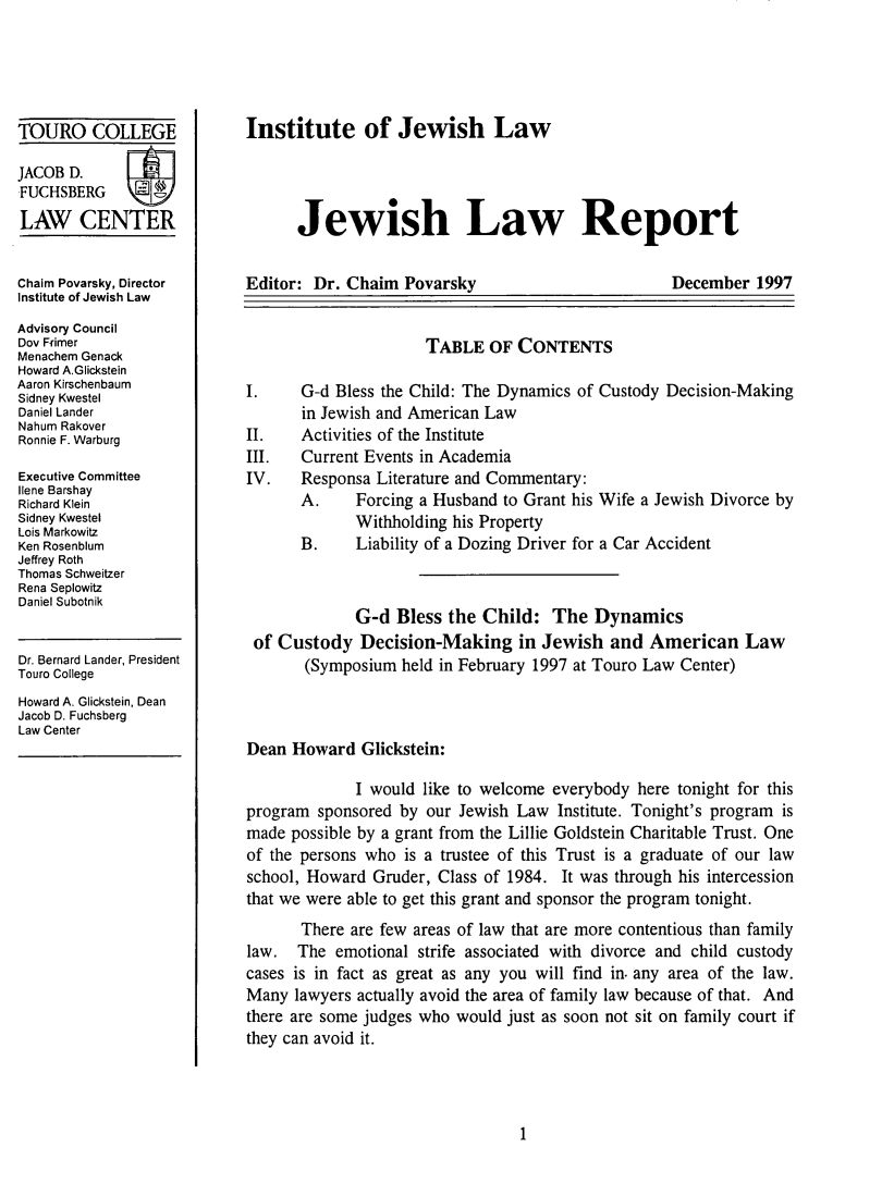 handle is hein.journals/jwlrpt10 and id is 1 raw text is: TOURO COLLEGE
JACOB D.
FUCHSBERG
LAW CENTER
Chaim Povarsky, Director
Institute of Jewish Law
Advisory Council
Dov Frimer
Menachem Genack
Howard A.Glickstein
Aaron Kirschenbaum
Sidney Kwestel
Daniel Lander
Nahum Rakover
Ronnie F. Warburg
Executive Committee
Ilene Barshay
Richard Klein
Sidney Kwestel
Lois Markowitz
Ken Rosenblum
Jeffrey Roth
Thomas Schweitzer
Rena Seplowitz
Daniel Subotnik
Dr. Bernard Lander, President
Touro College
Howard A. Glickstein, Dean
Jacob D. Fuchsberg
Law Center

Institute of Jewish Law
Jewish Law Report

Editor: Dr. Chaim Povarsky

December 1997

TABLE OF CONTENTS
I.     G-d Bless the Child: The Dynamics of Custody Decision-Making
in Jewish and American Law
II.    Activities of the Institute
III.   Current Events in Academia
IV.    Responsa Literature and Commentary:
A.     Forcing a Husband to Grant his Wife a Jewish Divorce by
Withholding his Property
B.     Liability of a Dozing Driver for a Car Accident
G-d Bless the Child: The Dynamics
of Custody Decision-Making in Jewish and American Law
(Symposium held in February 1997 at Touro Law Center)
Dean Howard Glickstein:
I would like to welcome everybody here tonight for this
program sponsored by our Jewish Law Institute. Tonight's program is
made possible by a grant from the Lillie Goldstein Charitable Trust. One
of the persons who is a trustee of this Trust is a graduate of our law
school, Howard Gruder, Class of 1984. It was through his intercession
that we were able to get this grant and sponsor the program tonight.
There are few areas of law that are more contentious than family
law. The emotional strife associated with divorce and child custody
cases is in fact as great as any you will find in. any area of the law.
Many lawyers actually avoid the area of family law because of that. And
there are some judges who would just as soon not sit on family court if
they can avoid it.


