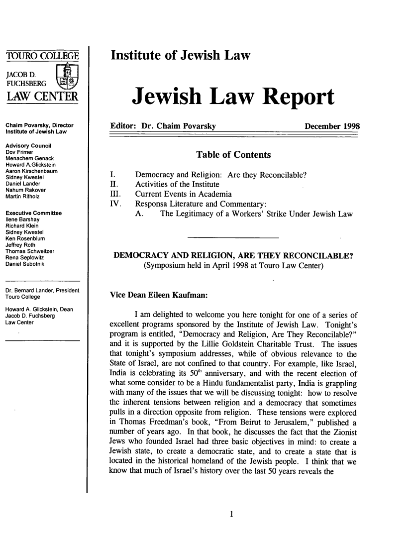 handle is hein.journals/jwlrpt11 and id is 1 raw text is: TOURO COLLEGE
JACOB D.
FUCHSBERG
LAW CENTER
Chaim Povarsky, Director
Institute of Jewish Law
Advisory Council
Dov Frimer
Menachem Genack
Howard A.Glickstein
Aaron Kirschenbaum
Sidney Kwestel
Daniel Lander
Nahum Rakover
Martin Ritholz
Executive Committee
Ilene Barshay
Richard Klein
Sidney Kwestel
Ken Rosenblum
Jeffrey Roth
Thomas Schweitzer
Rena Seplowitz
Daniel Subotnik
Dr. Bernard Lander, President
Touro College
Howard A. Glickstein, Dean
Jacob D. Fuchsberg
Law Center

Institute of Jewish Law
Jewish Law Report

Editor: Dr. Chaim Povarsky

December 1998

Table of Contents

Democracy and Religion: Are they Reconcilable?
Activities of the Institute
Current Events in Academia
Responsa Literature and Commentary:
A.     The Legitimacy of a Workers' Strike Under Jewish Law

DEMOCRACY AND RELIGION, ARE THEY RECONCILABLE?
(Symposium held in April 1998 at Touro Law Center)
Vice Dean Eileen Kaufman:
I am delighted to welcome you here tonight for one of a series of
excellent programs sponsored by the Institute of Jewish Law. Tonight's
program is entitled, Democracy and Religion, Are They Reconcilable?
and it is supported by the Lillie Goldstein Charitable Trust. The issues
that tonight's symposium addresses, while of obvious relevance to the
State of Israel, are not confined to that country. For example, like Israel,
India is celebrating its 50' anniversary, and with the recent election of
what some consider to be a Hindu fundamentalist party, India is grappling
with many of the issues that we will be discussing tonight: how to resolve
the inherent tensions between religion and a democracy that sometimes
pulls in a direction opposite from religion. These tensions were explored
in Thomas Freedman's book, From Beirut to Jerusalem, published a
number of years ago. In that book, he discusses the fact that the Zionist
Jews who founded Israel had three basic objectives in mind: to create a
Jewish state, to create a democratic state, and to create a state that is
located in the historical homeland of the Jewish people. I think that we
know that much of Israel's history over the last 50 years reveals the


