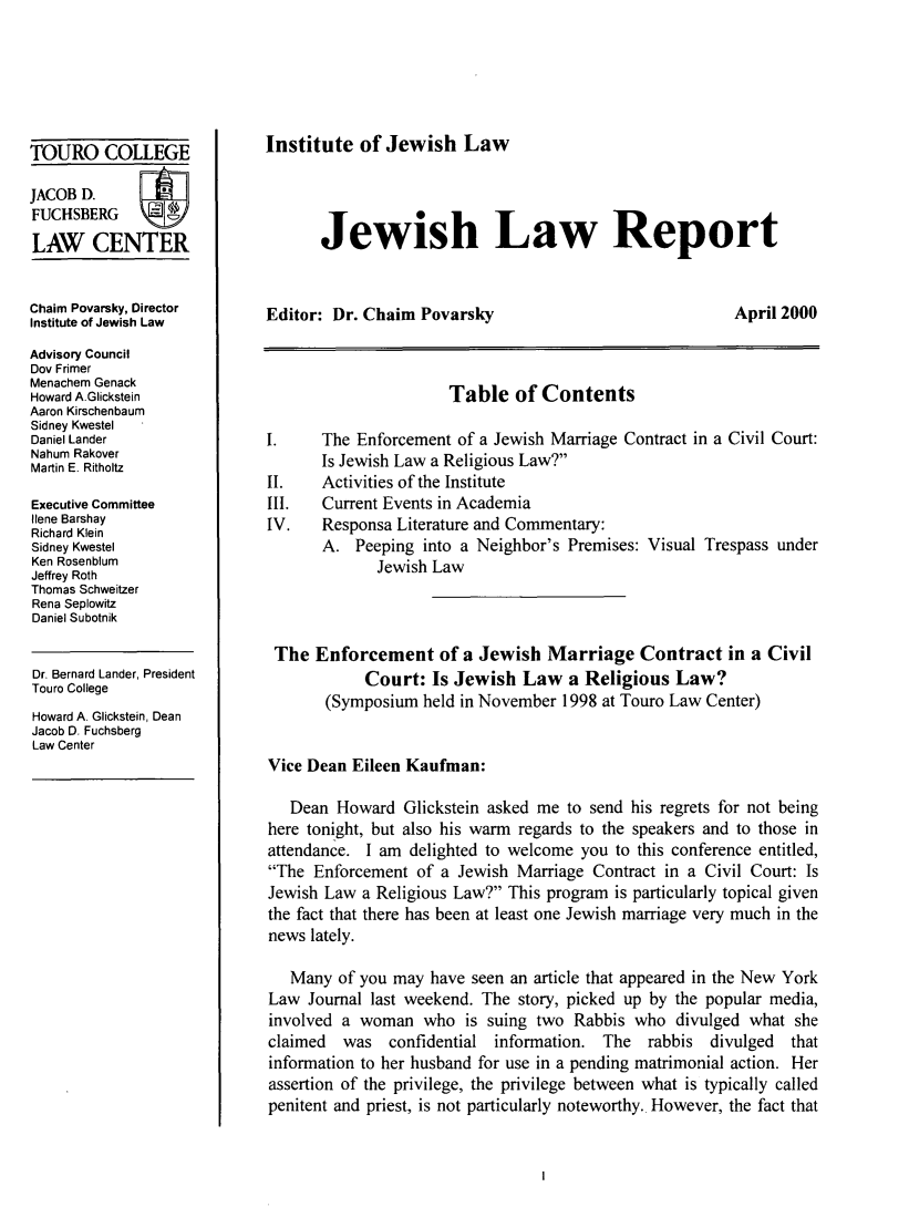handle is hein.journals/jwlrpt12 and id is 1 raw text is: TOURO COLLEGE
JACOB D.
FUCHSBERG
LAW CENTER
Chaim Povarsky, Director
Institute of Jewish Law
Advisory Council
Dov Frimer
Menachem Genack
Howard A.Glickstein
Aaron Kirschenbaum
Sidney Kwestel
Daniel Lander
Nahum Rakover
Martin E. Ritholtz
Executive Committee
Ilene Barshay
Richard Klein
Sidney Kwestel
Ken Rosenblum
Jeffrey Roth
Thomas Schweitzer
Rena Seplowitz
Daniel Subotnik
Dr. Bernard Lander, President
Touro College
Howard A. Glickstein, Dean
Jacob D. Fuchsberg
Law Center

Institute of Jewish Law

Jewish Law Report

Editor: Dr. Chaim Povarsky

April 2000

Table of Contents
I.    The Enforcement of a Jewish Marriage Contract in a Civil Court:
Is Jewish Law a Religious Law?
II.   Activities of the Institute
III.  Current Events in Academia
IV.   Responsa Literature and Commentary:
A. Peeping into a Neighbor's Premises: Visual Trespass under
Jewish Law
The Enforcement of a Jewish Marriage Contract in a Civil
Court: Is Jewish Law a Religious Law?
(Symposium held in November 1998 at Touro Law Center)
Vice Dean Eileen Kaufman:
Dean Howard Glickstein asked me to send his regrets for not being
here tonight, but also his warm regards to the speakers and to those in
attendance. I am delighted to welcome you to this conference entitled,
The Enforcement of a Jewish Marriage Contract in a Civil Court: Is
Jewish Law a Religious Law? This program is particularly topical given
the fact that there has been at least one Jewish marriage very much in the
news lately.
Many of you may have seen an article that appeared in the New York
Law Journal last weekend. The story, picked up by the popular media,
involved a woman who is suing two Rabbis who divulged what she
claimed  was confidential information. The rabbis divulged  that
information to her husband for use in a pending matrimonial action. Her
assertion of the privilege, the privilege between what is typically called
penitent and priest, is not particularly noteworthy. However, the fact that


