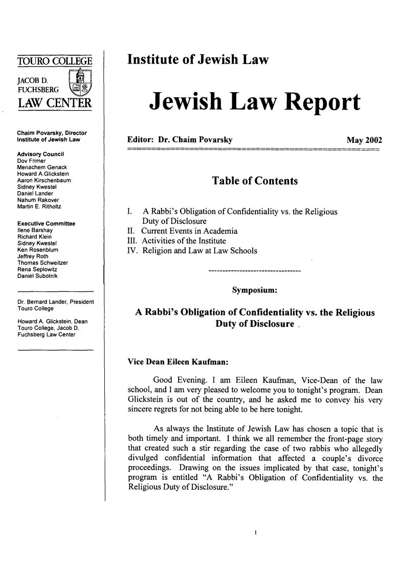 handle is hein.journals/jwlrpt13 and id is 1 raw text is: TOURO COLLEGE
JACOB D.
FUCHSBERG
LAW CENTER
Chaim Povarsky, Director
Institute of Jewish Law
Advisory Council
Dov Frimer
Menachem Genack
Howard A.Glickstein
Aaron Kirschenbaum
Sidney Kwestel
Daniel Lander
Nahum Rakover
Martin E. Ritholtz
Executive Committee
Ilene Barshay
Richard Klein
Sidney Kwestel
Ken Rosenblum
Jeffrey Roth
Thomas Schweitzer
Rena Seplowitz
Daniel Subotnik
Dr. Bernard Lander, President
Touro College
Howard A. Glickstein, Dean
Touro College, Jacob D.
Fuchsberg Law Center

Institute of Jewish Law
Jewish Law Report

Editor: Dr. Chaim Povarsky

May 2002

Table of Contents
I. A Rabbi's Obligation of Confidentiality vs. the Religious
Duty of Disclosure
II. Current Events in Academia
III. Activities of the Institute
IV. Religion and Law at Law Schools
Symposium:
A Rabbi's Obligation of Confidentiality vs. the Religious
Duty of Disclosure
Vice Dean Eileen Kaufman:
Good Evening. I am Eileen Kaufman, Vice-Dean of the law
school, and I am very pleased to welcome you to tonight's program. Dean
Glickstein is out of the country, and he asked me to convey his very
sincere regrets for not being able to be here tonight.
As always the Institute of Jewish Law has chosen a topic that is
both timely and important. I think we all remember the front-page story
that created such a stir regarding the case of two rabbis who allegedly
divulged confidential information that affected a couple's divorce
proceedings. Drawing on the issues implicated by that case, tonight's
program is entitled A Rabbi's Obligation of Confidentiality vs. the
Religious Duty of Disclosure.


