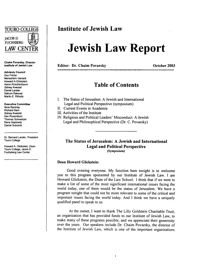 handle is hein.journals/jwlrpt14 and id is 1 raw text is: TOURO COLLEGE
JACOB D.
FUCHSBERG
LAW CENTER
Chaim Povarsky, Director
Institute of Jewish Law
Advisory Council
Dov Fnmer
Menachem Genack
Howard A.Glickstein
Aaron Kirschenbaum
Sidney Kwestel
Daniel Lander
Nahum Rakover
Martin E. Ritholtz
Executive Committee
Ilene Barshay
Richard Klein
Sidney Kwestel
Ken Rosenblum
Thomas Schweitzer
Rena Seplowitz
Daniel Subotnik
Dr. Bernard Lander, President
Touro College
Howard A. Glickstein, Dean
Touro College, Jacob D.
Fuchsberg Law Center

Institute of Jewish Law
Jewish Law Report

Editor: Dr. Chaim Povarsky

October 2003

Table of Contents
I. The Status of Jerusalem: A Jewish and International
Legal and Political Perspective (symposium)
II. Current Events in Academia
III. Activities of the Institute
IV. Religious and Political Leaders' Misconduct: A Jewish
Legal and Philosophical Perspective (Dr. C. Povarsky)
The Status of Jerusalem: A Jewish and International
Legal and Political Perspective
(Symposium)
Dean Howard Glickstein:
Good evening everyone. My function here tonight is to welcome
you to this program sponsored by our Institute of Jewish Law. I am
Howard Glickstein, the Dean of the Law School. I think that if we were to
make a list of some of the most significant international issues facing the
world today, one of them would be the status of Jerusalem. We have a
program tonight that could not be more relevant to some of the critical and
important issues facing the world today. And I think we have a uniquely
qualified panel to speak to us.
At the outset, I want to thank The Lilly Goldstein Charitable Trust,
an organization that has provided funds to our Institute of Jewish Law, to
make many of these programs possible, and we appreciate their generosity
over the years. Our speakers include Dr. Chaim Povarsky, the director of
the Institute of Jewish Law, which is one of the important organizations


