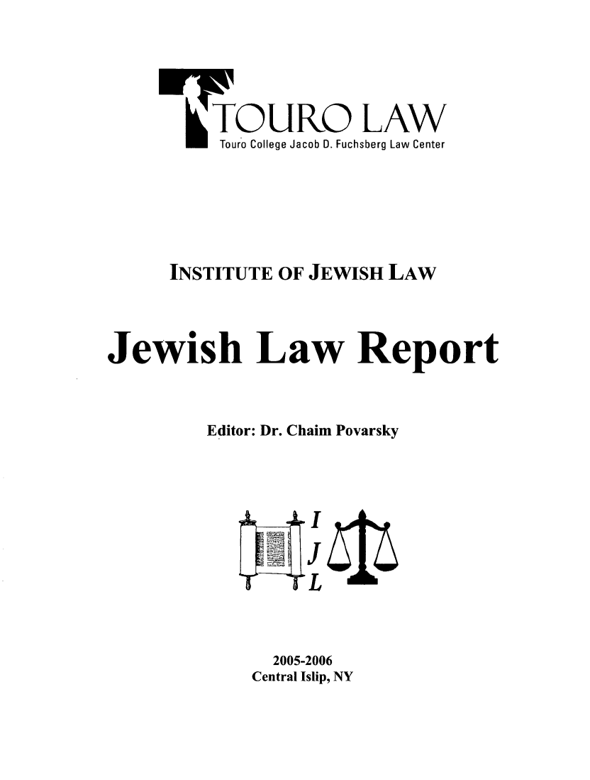 handle is hein.journals/jwlrpt16 and id is 1 raw text is: -TOURO LAW
Touro College Jacob D. Fuchsberg Law Center
INSTITUTE OF JEWISH LAW
Jewish Law Report
Editor: Dr. Chaim Povarsky
2005-2006
Central Islip, NY


