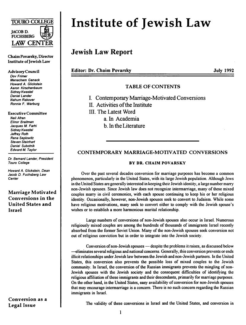 handle is hein.journals/jwlrpt5 and id is 1 raw text is: TOURO COLLEGE
JACOB D.        F
FUCHSBERG
LAW CENTER
Chaim Povarsky, Director
Institute of Jewish Law
Advisory Council
Dov Frmer
Menachem Genack
Howard A. Glickstein
Aaron Kirschenbaum
Sidney Kwestel
Daniel Lander
Nahum Rakover
Ronnie F. Warburg
Executive Committee
Neil Afran
Elinor Braitman
Jacques M. Farhi
Sidney Kwestel
Jeffrey Roth
Rena Seplowitz
Steven Steinhart
Daniel Subotnik
Edward M. Taylor
Dr. Bernard Lander, President
Touro College
Howard A. Glickstein, Dean
Jacob D. Fuchsberg Law
Center
Marriage Motivated
Conversions in the
United States and
Israel
Conversion as a
Legal Issue

Institute of Jewish Law
Jewish Law Report

Editor: Dr. Chaim Povarsky

July 1992

TABLE OF CONTENTS
I. Contemporary Marriage-Motivated Conversions
II. Activities of the Institute
III. The Latest Word
a. In Academia
b. In the Literature
CONTEMPORARY MARRIAGE-MOTIVATED CONVERSIONS
BY DR. CHAIM POVARSKY
Over the past several decades conversion for marriage purposes has become a common
phenomenon, particularly in the United States, with its large Jewish population. Although Jews
in the United States are generally interested in keeping their Jewish identity, a large number marry
non-Jewish spouses. Since Jewish law does not recognize intermarriage, many of these mixed
couples marry in civil ceremonies, with each spouse continuing to keep his or her religious
identity. Occasionally, however, non-Jewish spouses seek to convert to Judaism. While some
have religious motivations, many seek to convert either to comply with the Jewish spouse's
wishes or to establish a more harmonious marital relationship.
Large numbers of conversions of non-Jewish spouses also occur in Israel. Numerous
religiously mixed couples are among the hundreds of thousands of immigrants Israel recently
absorbed from the former Soviet Union. Many of the non-Jewish spouses seek conversion not
out of religious conviction but in order to integrate into the Jewish society.
Conversion of non-Jewish spouses - despite the problems it raises, as discussed below
-eliminates several religious and national concerns. Generally, this conversion prevents or ends
illicit relationships under Jewish law between the Jewish and non-Jewish partners. In the United
States, this conversion also prevents the possible loss of mixed couples to the Jewish
community. In Israel, the conversion of the Russian immigrants prevents the mingling of non-
Jewish spouses with the Jewish society and the consequent difficulties of identifying the
religious affiliation of these immigrants and their descendants, primarily for marriage purposes.
On the other hand, in the United States, easy availability of conversion for non-Jewish spouses
that may encourage intermarriage is a concern. There is no such concern regarding the Russian
immigrants in Israel.
The validity of these conversions in Israel and the United States, and conversion in


