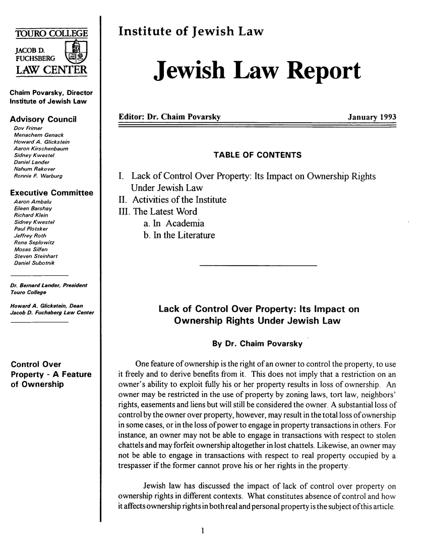 handle is hein.journals/jwlrpt6 and id is 1 raw text is: TOURO COLLEGE
JACOB D.        F
FUCHSBERG
LAW CENTER
Chaim Povarskyo Director
Institute of Jewish Law
Advisory Council
Dov Frimer
Menachem Genack
Howard A. Glickstein
Aaron Kirschenbaum
Sidney Kwestel
Daniel Lander
Nahum Rako ver
Ronnie F. Warburg
Executive Committee
Aaron Ambalu
Eileen Barshay
Richard Klein
Sidney Kwestel
Paul Plo tsker
Jeffrey Roth
Rena Seplowitz
Moses Silfen
Steven Steinhart
Daniel Subotnik
Dr. Bernard Lander. President
Touro College
Howard A. Glickstein. Dean
Jacob D. Fuchsberg Law Center
Control Over
Property - A Feature
of Ownership

Institute of Jewish Law
Jewish Law Report

Editor: Dr. Chaim Povarsky

January 1993

TABLE OF CONTENTS
I. Lack of Control Over Property: Its Impact on Ownership Rights
Under Jewish Law
II. Activities of the Institute
II. The Latest Word
a. In Academia
b. In the Literature
Lack of Control Over Property: Its Impact on
Ownership Rights Under Jewish Law
By Dr. Chaim Povarsky
One feature of ownership is the right of an owner to control the property, to use
it freely and to derive benefits from it. This does not imply that a restriction on an
owner's ability to exploit fully his or her property results in loss of ownership. An
owner may be restricted in the use of property by zoning laws, tort law, neighbors'
rights, easements and liens but will still be considered the owner. A substantial loss of
control by the owner over property, however, may result in the total loss of ownership
in some cases, or in the loss of power to engage in property transactions in others. For
instance, an owner may not be able to engage in transactions with respect to stolen
chattels and may forfeit ownership altogether in lost chattels. Likewise, an owner may
not be able to engage in transactions with respect to real property occupied by a
trespasser if the former cannot prove his or her rights in the property.
Jewish law has discussed the impact of lack of control over property on
ownership rights in different contexts. What constitutes absence of control and how
it affects ownership rights in both real and personal property is the subject ofthis article.


