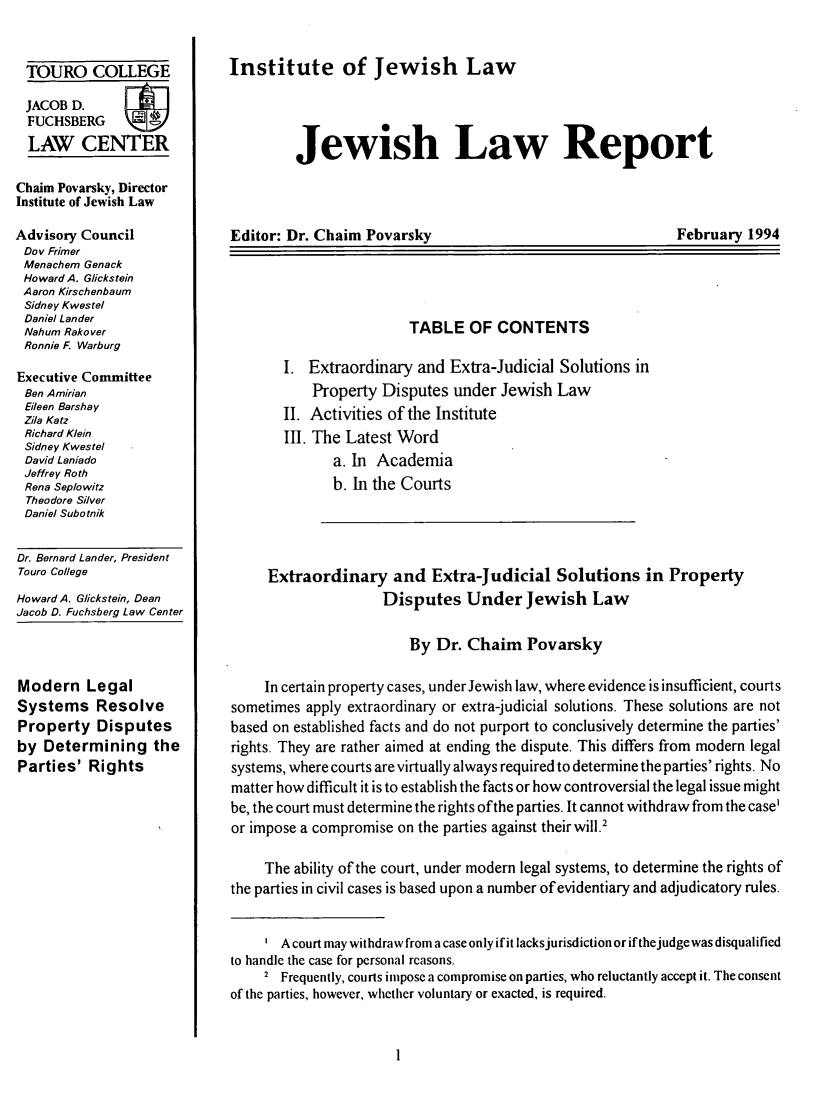 handle is hein.journals/jwlrpt7 and id is 1 raw text is: TOURO COLLEGE
JACOB D.
FUCHSBERG
LAW CENTER
Chaim Povarsky, Director
Institute of Jewish Law
Advisory Council
Do v Frimer
Menachem Genack
Howard A. Glickstein
Aaron Kirschenbaum
Sidney Kwestel
Daniel Lander
Nahum Rakover
Ronnie F. Warburg
Executive Committee
Ben Amirian
Eileen Barshay
Zila Katz
Richard Klein
Sidney Kwestel
David Laniado
Jeffrey Roth
Rena Seplowitz
Theodore Silver
Daniel Subotnik
Dr. Bernard Lander, President
Touro College
Howard A. Glickstein, Dean
Jacob D. Fuchsberg Law Center

Modern Legal
Systems Resolve
Property Disputes
by Determining the
Parties' Rights

Institute of Jewish Law

Jewish Law Report

Editor: Dr. Chaim Povarsky

February 1994

TABLE OF CONTENTS
I. Extraordinary and Extra-Judicial Solutions in
Property Disputes under Jewish Law
II. Activities of the Institute
III. The Latest Word
a. In Academia
b. In the Courts
Extraordinary and Extra-Judicial Solutions in Property
Disputes Under Jewish Law
By Dr. Chaim Povarsky
In certain property cases, under Jewish law, where evidence is insufficient, courts
sometimes apply extraordinary or extra-judicial solutions. These solutions are not
based on established facts and do not purport to conclusively determine the parties'
rights. They are rather aimed at ending the dispute. This differs from modern legal
systems, where courts are virtually always required to determine the parties' rights. No
matter how difficult it is to establish the facts or how controversial the legal issue might
be, the court must determine the rights of the parties. It cannot withdraw from the case'
or impose a compromise on the parties against theirwill.2
The ability of the court, under modern legal systems, to determine the rights of
the parties in civil cases is based upon a number of evidentiary and adjudicatory rules.
A court may withdraw from a case only if it lacksjurisdiction or if thejudge was disqualified
to handle the case for personal reasons.
2 Frequently, courts impose a compromise on parties, who reluctantly accept it. The consent
of the parties, however, whether voluntary or exacted, is required.


