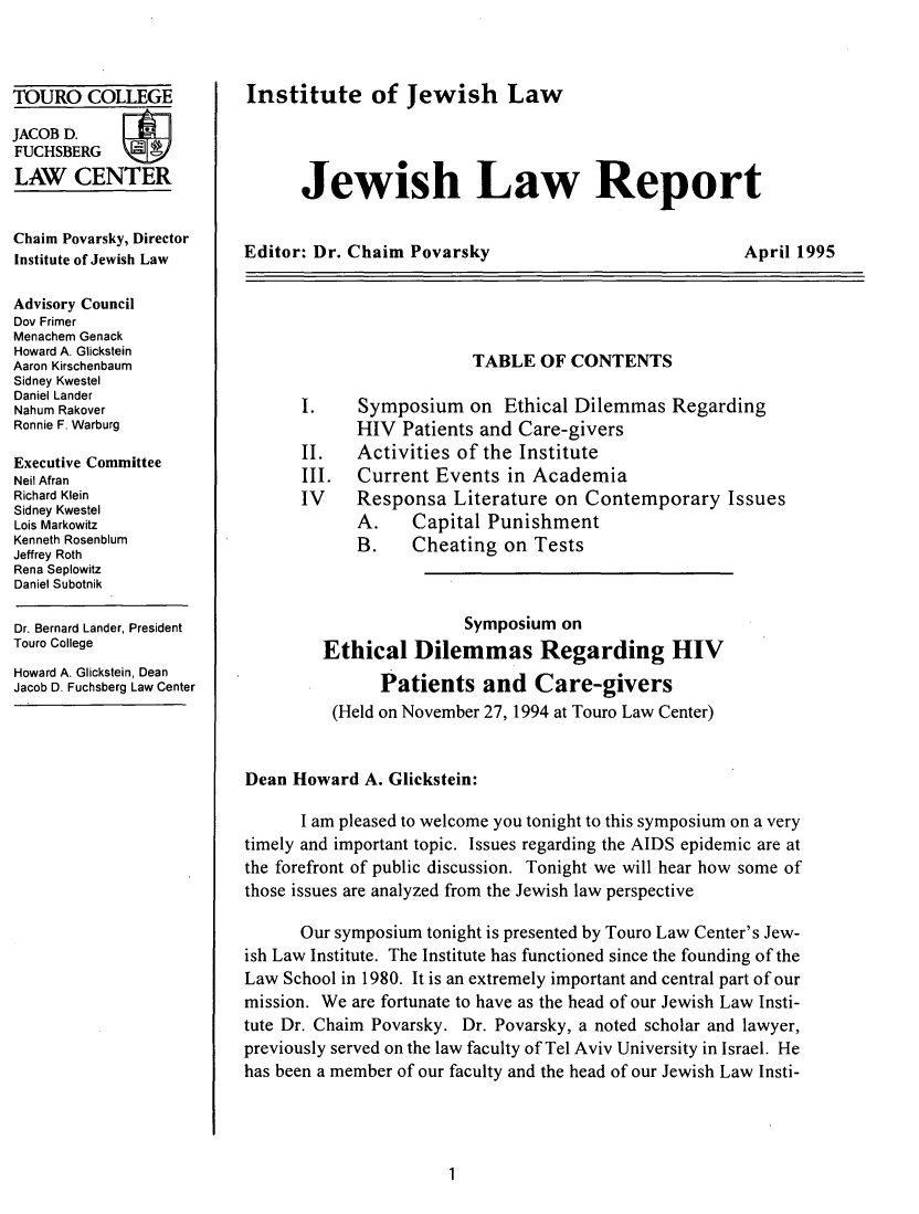 handle is hein.journals/jwlrpt8 and id is 1 raw text is: TOURO COLLEGE
JACOB D.
FUCHSBERG
LAW CENTER
Chaim Povarsky, Director
Institute of Jewish Law
Advisory Council
Dov Frimer
Menachem Genack
Howard A. Glickstein
Aaron Kirschenbaum
Sidney Kwestel
Daniel Lander
Nahum Rakover
Ronnie F. Warburg
Executive Committee
Neil Afran
Richard Klein
Sidney Kwestel
Lois Markowitz
Kenneth Rosenblum
Jeffrey Roth
Rena Seplowitz
Daniel Subotnik
Dr. Bernard Lander, President
Touro College
Howard A. Glickstein, Dean
Jacob D. Fuchsberg Law Center

Institute of Jewish Law
Jewish Law Report

Editor: Dr. Chaim Povarsky

TABLE OF CONTENTS
I.    Symposium on Ethical Dilemmas Regarding
HIV Patients and Care-givers
II.   Activities of the Institute
III.  Current Events in Academia
IV    Responsa Literature on Contemporary Issues
A.    Capital Punishment
B.    Cheating on Tests
Symposium on
Ethical Dilemmas Regarding HIV
Patients and Care-givers
(Held on November 27, 1994 at Touro Law Center)
Dean Howard A. Glickstein:
I am pleased to welcome you tonight to this symposium on a very
timely and important topic. Issues regarding the AIDS epidemic are at
the forefront of public discussion. Tonight we will hear how some of
those issues are analyzed from the Jewish law perspective
Our symposium tonight is presented by Touro Law Center's Jew-
ish Law Institute. The Institute has functioned since the founding of the
Law School in 1980. It is an extremely important and central part of our
mission. We are fortunate to have as the head of our Jewish Law Insti-
tute Dr. Chaim Povarsky. Dr. Povarsky, a noted scholar and lawyer,
previously served on the law faculty of Tel Aviv University in Israel. He
has been a member of our faculty and the head of our Jewish Law Insti-

April 1995


