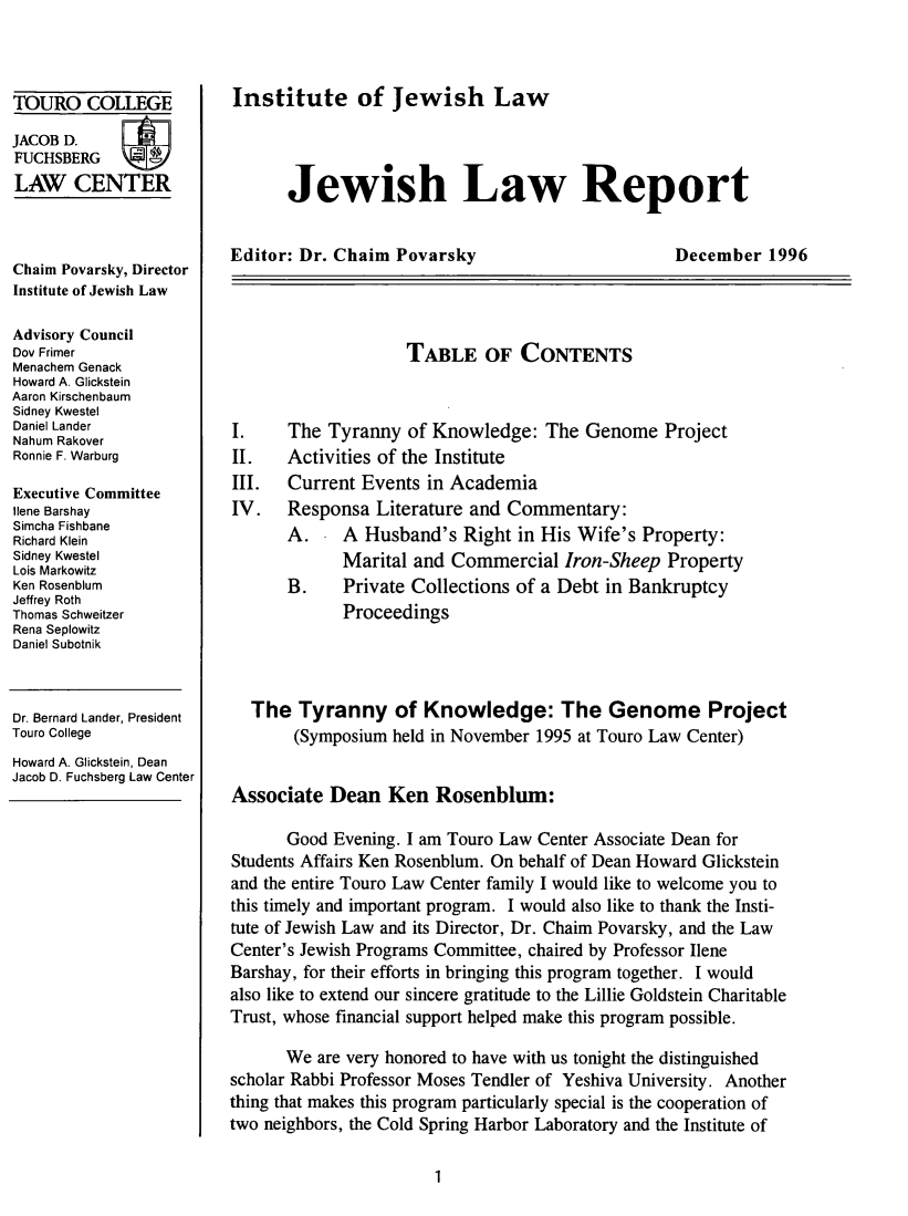 handle is hein.journals/jwlrpt9 and id is 1 raw text is: TOURO COLLEGE
JACOB D.
FUCHSBERG
LAW CENTER
Chaim Povarsky, Director
Institute of Jewish Law
Advisory Council
Dov Frimer
Menachem Genack
Howard A. Glickstein
Aaron Kirschenbaum
Sidney Kwestel
Daniel Lander
Nahum Rakover
Ronnie F. Warburg
Executive Committee
Ilene Barshay
Simcha Fishbane
Richard Klein
Sidney Kwestel
Lois Markowitz
Ken Rosenblum
Jeffrey Roth
Thomas Schweitzer
Rena Seplowitz
Daniel Subotnik

Dr. Bernard Lander, President
Touro College
Howard A. Glickstein, Dean
Jacob D. Fuchsberg Law Center

Institute of Jewish Law

Jewish Law Report

Editor: Dr. Chaim Povarsky

December 1996

TABLE OF CONTENTS

II.
III.
IV.

The Tyranny of Knowledge: The Genome Project
Activities of the Institute
Current Events in Academia
Responsa Literature and Commentary:
A.   A Husband's Right in His Wife's Property:
Marital and Commercial Iron-Sheep Property
B.   Private Collections of a Debt in Bankruptcy
Proceedings

The Tyranny of Knowledge: The Genome Project
(Symposium held in November 1995 at Touro Law Center)
Associate Dean Ken Rosenblum:
Good Evening. I am Touro Law Center Associate Dean for
Students Affairs Ken Rosenblum. On behalf of Dean Howard Glickstein
and the entire Touro Law Center family I would like to welcome you to
this timely and important program. I would also like to thank the Insti-
tute of Jewish Law and its Director, Dr. Chaim Povarsky, and the Law
Center's Jewish Programs Committee, chaired by Professor Ilene
Barshay, for their efforts in bringing this program together. I would
also like to extend our sincere gratitude to the Lillie Goldstein Charitable
Trust, whose financial support helped make this program possible.
We are very honored to have with us tonight the distinguished
scholar Rabbi Professor Moses Tendler of Yeshiva University. Another
thing that makes this program particularly special is the cooperation of
two neighbors, the Cold Spring Harbor Laboratory and the Institute of


