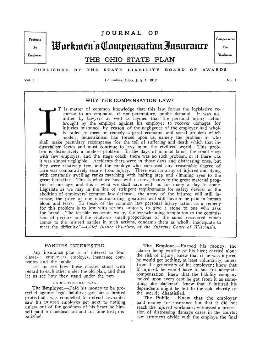 handle is hein.journals/jworinsu1 and id is 1 raw text is: JOURNAL OF
Protects                                      Compensates
the  19arrk tt sf   n pnsattaJrnou]aurr       the
Employer                                      Workmen
PULIHE    BTHE OHIO STATE PLAN        OFAAD
PUBLISHED BY THE STATE LIABILITY BOARD OF AWARDS

Columbus, Ohio, July 1, 1912

No. 1

PARTIES INTERESTED.
.\ny insurance plan is of interest to four
classes: elployers, employes, insurance com-
panies and the public.
Let us see how these classes stood with
regard to each other under the old plan, and then
let us see how they stand under the new.
UNDER TTTE OLD PLANN.
The Employer.-Paid his money to be pro-
tected against legal liability; got but a limited
protection; was compelled to defend law-suits:
saw his injured employes get next to nothing
unless out of the goodness of his heart he him-
self paid for medical aid and for time lost; dis-
.,atisfied.

The Employe.-Earned his money, the
laborer being worthy of his hire; carried alone
the risk of injury; knew that if he was injured
he would get nothing, at least voluntarily, unless
from the generosity of his employer; knew that
if injured, he would have to sue for adequate
compensation; knew that the liability company
looked upon every cent he got from it as some-
thing like blackmail; knew that if injured his
dependents might be left to the cold charity of
the world ; dissatisfied.
The Public. - Knew that the employer
paid money for insurance but that it did not
reach the injured workman; witnessed a proces-
sion of distressing damage cases in the courts;
saw attorneys divide with the employe the final

Vol. 1

WHY THE COMPENSATION LAW?
X T is matter of common knowledge that this law forns the legislative re-
sponse to an emphatic, if not peremptory, public demand. It was ad-
mitted by lawyers as well as laymen that the personal injury action
brought by the employe against his employer to recover damages for
injuries sustained by reason of the negligence of the employer had whol-
ly failed to meet or remedy a great economic and social problem which
modern industrialism  has forced upon us, namely the problem of vho
shall make pecuniary recompense for the toll of suffering and death which that in-
dustrialism levies and must continue to levy upon the civilized world. This prob-
lem is distinctively a modern problem. In the days of manual labor, the small shop
with few employes, and the stage coach, there was no such problem, or if there was
it was almost negligible. Accidents there were in those days and distressing ones, but
they were relatively few, and the employe who exercised any reasonable degree of
care was comparatively secure from injury. Theie was no army of injured and dying
with constantly swelling ranks marching with halting step and dimming eyes to the
great hereafter. This is what we have with us now, thanks to the great material prog-
ress of our age, and this is what we shall have with us for many a day to come.
Legislate as we may in the line of stringent requirements for safety devices or the
abolition of employers' common law defense , the army of the injured will still in-
crease, the price of our manufacturing greatness will still have to be paid in human
blood and tears. To speak of the common law personal injury action as a remedy
for this problem is to jest with serious subjects, to give a stone to one who asks
for bread. The terrible economic waste, the overwhelming temptation to the commis-
sion of perjury and the relatively small proportions of the sums recovered which
comes to the injured parties in such actions, condemn them as wholl, inadequate to
meet the difficult.-Chief Justice lViuslow, of the Suprenze Court of .TVisconsin.


