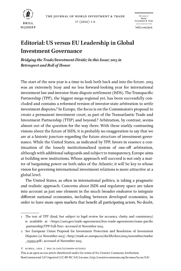 handle is hein.journals/jworldit17 and id is 1 raw text is: 

              THE JOURNAL OF WORLD INVESTMENT & TRADE              World
                   ',1 World
 BRILL                        17 (2016) 1-6                    Investent&T de
NIJHOFF                                                         brill.com/jwit


Editorial: US versus EU Leadership in Global

Investment Governance

Bridging the Trade/Investment-Divide; In this Issue; 2015 in
Retrospect and Roll of Honor


The start of the new year is a time to look both back and into the future. 2015
was an extremely busy and no less forward-looking year for international
investment law and investor-State dispute settlement (ISDS). The Transpacific
Partnership (TPP), the biggest mega-regional yet, has been successfully con-
cluded and contains a reformed version of investor-state arbitration to settle
investment disputes.1 In Europe, the focus is on the Commission's proposal to
create a permanent investment court, as part of the Transatlantic Trade and
Investment Partnership (TTIP) and beyond.2 Arbitration, by contrast, seems
almost out of the question for the way there. With these starkly contrasting
visions about the future of ISDS, it is probably no exaggeration to say that we
are at a historic juncture regarding the future structure of investment gover-
nance. While the United States, as indicated by TPP, favors in essence a con-
tinuation of the loosely institutionalized system of one-off arbitration,
although with additional safeguards and subject to transparency, Europe aims
at building new institutions. Whose approach will succeed is not only a mat-
ter of bargaining power on both sides of the Atlantic; it will be key to whose
vision for governing international investment relations is more attractive at a
global level.
   The United States, as often in international politics, is taking a pragmatic
and realistic approach. Concerns about ISDS and regulatory space are taken
into account as just one element in the much broader endeavor to integrate
different national economies, including between developed economies, in
order to have more open markets that benefit all participating actors. No doubt,


i The text of TPP (final, but subject to legal review for accuracy, clarity and consistency)
   is available at <https://ustr.gov/trade-agreements/free-trade-agreements/trans-pacific
   -partnership/TPP-Full-Text> accessed 16 November 2015.
2 See European Union Proposal for Investment Protection and Resolution of Investment
   Disputes (12 November 2015) <http://trade.ec.europa.eu/doclib/docs/215/november/tradoc
   _153955.pdf> accessed 16 November 2015.
   SCHILL, 2016  1 DOI 10.1163/22119000-01701011
This is an open access article distributed under the terms of the Creative Commons Attribution-
NonCommercial 3.0 Unported (CC-BY-NC 3.0) License, http://creativecommons.org/licenses/by-nc/3.0/


