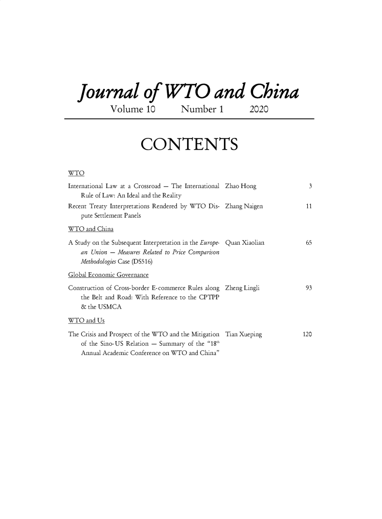 handle is hein.journals/jwtoch10 and id is 1 raw text is: 












Journal of WTO and China

         Volume 10  Number 1  2020


CONTENTS


WTO


International Law at a Crossroad - The International
    Rule of Law: An Ideal and the Reality
Recent Treaty Interpretations Rendered by WTO Dis-
    pute Settlement Panels

WTO  and China

A Study on the Subsequent Interpretation in the Europe-
    an Union - Measures Related to Price Comparison
    Methodologies Case (DS516)

Global Economic Governance

Construction of Cross-border E-commerce Rules along
    the Belt and Road: With Reference to the CPTPP
    & the USMCA

WTO  and Us

The Crisis and Prospect of the WTO and the Mitigation
    of the Sino-US Relation - Summary of the 18h
    Annual Academic Conference on WTO and China


Zhao Hong


Zhang Naigen


Quan Xiaolian





Zheng Lingli


Tian Xueping


3


11


65


93


120



