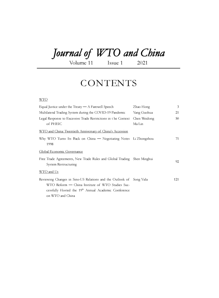 handle is hein.journals/jwtoch11 and id is 1 raw text is: Journal of W'TO and China
Volume 11  Issue 1  2021

CONTENTS

WTO

Equal Justice under the Treaty - A Farewell Speech
Multilateral Trading System during the COVID-19 Pandemic
Legal Response to Excessive Trade Restrictions in t he Context
of PHEIC
WTO and China: Twentieth Anniversary of China's Accession
Why WTO Turns Its Back on China - Negotiating Notes
1998
Global Economic Governance
Free Trade Agreements, New Trade Rules and Global Trading
System Restructuring
WTO and Us
Reviewing Changes in Sino-US Relations and the Outlook of
WTO Reform - China Institute of WTO Studies Suc-
cessfully Hosted the 19'h Annual Academic Conference
on WTO and China

3
21
50

Zhao Hong
Yang Guohua
Chen Weidong
Ma Lin
Li Zhongzhou

71

Shen Minghui

92

Song Yida

121


