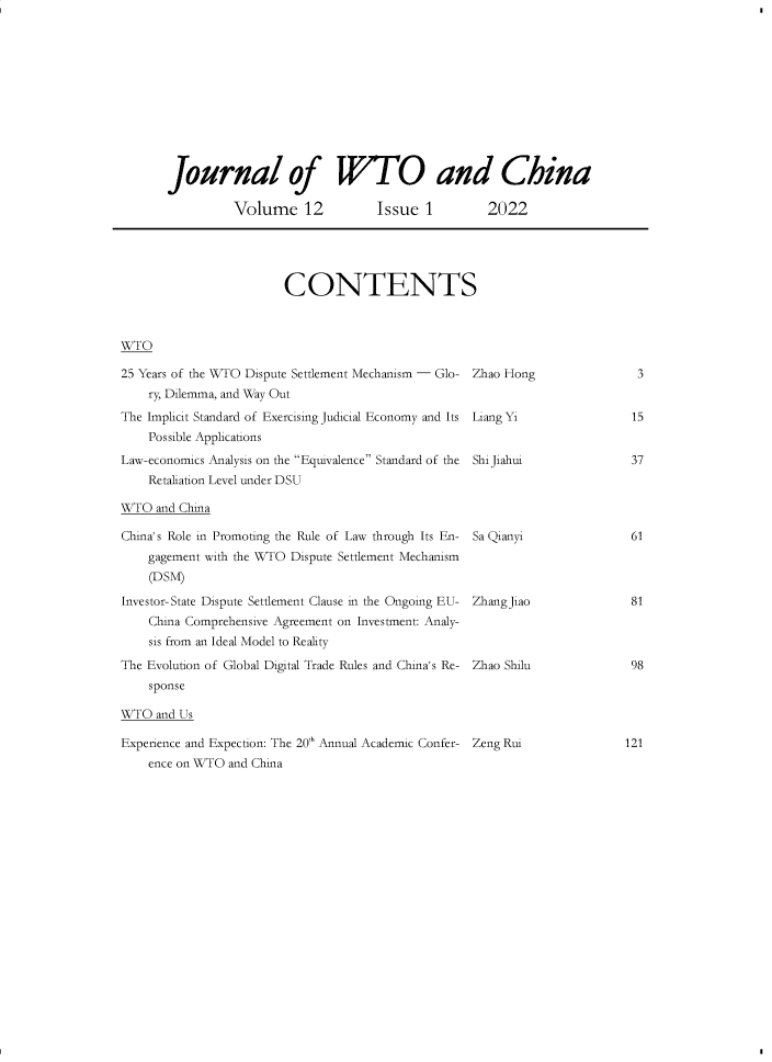 handle is hein.journals/jwtoch12 and id is 1 raw text is: Journal of WTO and China
Volume 12             Issue 1          2022
CONTENTS
WTO
25 Years of the WTO Dispute Settlement Mechanism - Glo- Zhao Hong               3
ry, Dilemma, and Way Out
The Implicit Standard of Exercising Judicial Economy and Its Liang Yi          15
Possible Applications
Law-economics Analysis on the Equivalence Standard of the ShiJiahui          37
Retaliation Level under DSU
WTO and China
China's Role in Promoting the Rule of Law through Its En- Sa Qianyi            61
gagement with the WTO Dispute Settlement Mechanism
(DSM)
Investor-State Dispute Settlement Clause in the Ongoing EU- ZhangJiao          81
China Comprehensive Agreement on Investment: Analy-
sis from an Ideal Model to Reality
The Evolution of Global Digital Trade Rules and China's Re- Zhao Shilu         98
sponse
WTO and Us
Experience and Expection: The 20th Annual Academic Confer- Zeng Rui           121
ence on WTO and China


