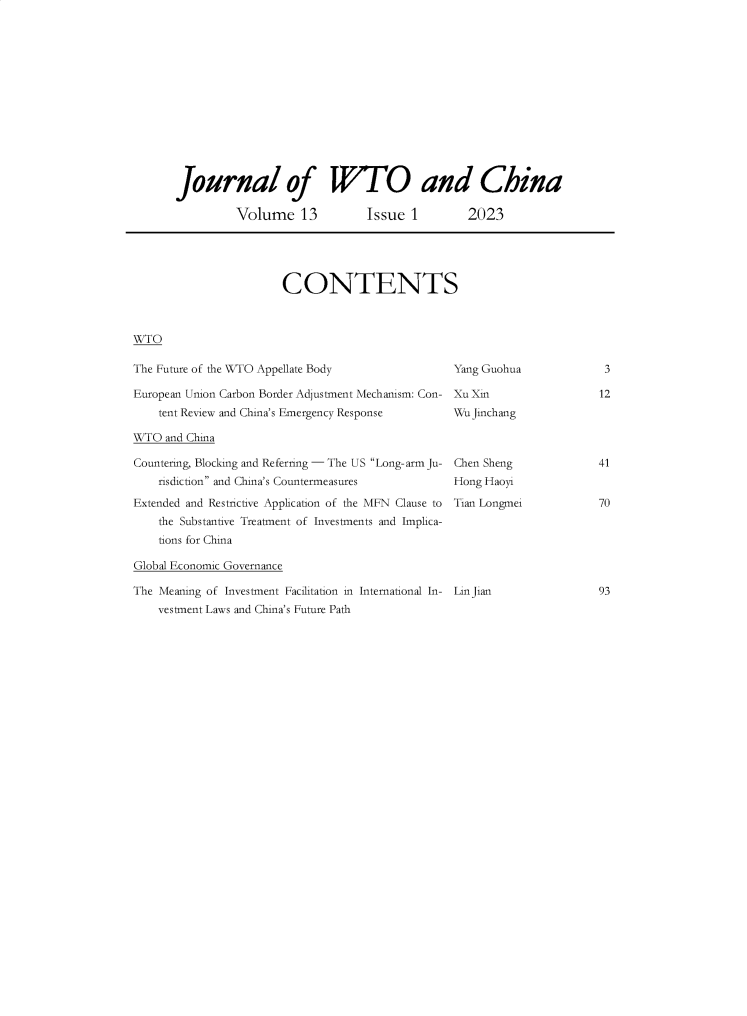 handle is hein.journals/jwtoch13 and id is 1 raw text is: 














       Journal of W'TO and China

                Volume 13            Issue  1        2023





                        CONTENTS



WTO

The Future of the WTO Appellate Body               Yang Guohua            3

European Union Carbon Border Adjustment Mechanism: Con- Xu Xin            12
    tent Review and China's Emergency Response     Wu jinchang

WTO  and China

Countering, Blocking and Referring - The US Long-arm Ju- Chen Sheng           41
    risdiction and China's Countermeasures        Hong Haoyi

Extended and Restrictive Application of the MFN Clause to Tian Longmei         70
    the Substantive Treatment of Investments and Implica-
    tions for China

Global Economic Governance

The Meaning of Investment Facilitation in International In- LinJian            93
    vestment Laws and China's Future Path


