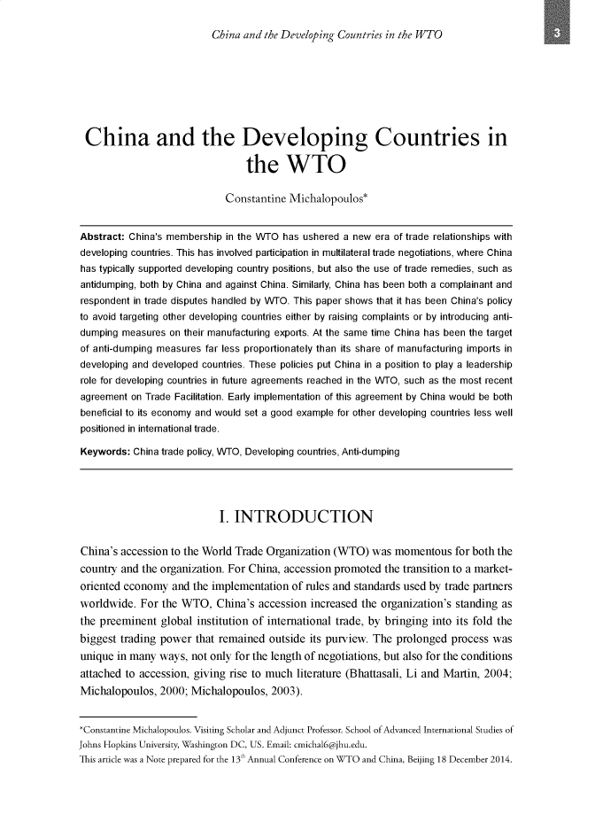 handle is hein.journals/jwtoch5 and id is 1 raw text is: 

China and the Developing Countries in the WTO


China and the Developing Countries in

                                 the WTO

                             Constantine Michalopoulos*


Abstract: China's membership in the WTO has ushered a new era of trade relationships with
developing countries. This has involved participation in multilateral trade negotiations, where China
has typically supported developing country positions, but also the use of trade remedies, such as
antidumping, both by China and against China. Similarly, China has been both a complainant and
respondent in trade disputes handled by WTO. This paper shows that it has been China's policy
to avoid targeting other developing countries either by raising complaints or by introducing anti-
dumping measures on their manufacturing exports. At the same time China has been the target
of anti-dumping measures far less proportionately than its share of manufacturing imports in
developing and developed countries. These policies put China in a position to play a leadership
role for developing countries in future agreements reached in the WTO, such as the most recent
agreement on Trade Facilitation. Early implementation of this agreement by China would be both
beneficial to its economy and would set a good example for other developing countries less well
positioned in international trade.

Keywords: China trade policy, WTO, Developing countries, Anti-dumping





                            I. INTRODUCTION


China's accession to the World Trade Organization (WTO) was momentous for both the
country and the organization. For China, accession promoted the transition to a market-
oriented economy and the implementation of rules and standards used by trade partners
worldwide. For the WTO, China's accession increased the organization's standing as
the preeminent global institution of international trade, by bringing into its fold the
biggest trading power that remained outside its purview. The prolonged process was
unique in many ways, not only for the length of negotiations, but also for the conditions
attached to accession, giving rise to much literature (Bhattasali, Li and Martin, 2004;
Michalopoulos, 2000; Michalopoulos, 2003).


*Constantine Michalopoulos. Visiting Scholar and Adjunct Professor. School of Advanced International Studies of
Johns Hopkins University, Washington DC, US. Email: cmichal6@jhu.edu.
This article was a Note prepared for the 13 h Annual Conference on WTO and China, Beijing 18 December 2014.



