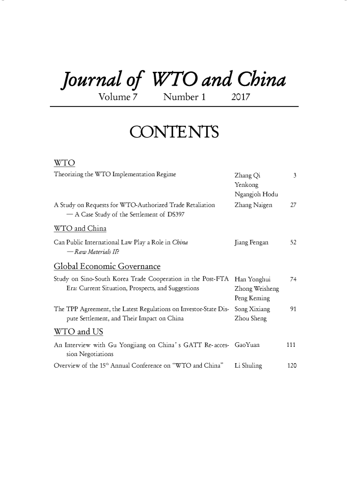 handle is hein.journals/jwtoch7 and id is 1 raw text is: 










Journal of WTO and China

           Volume 7  Number 1  2017


CONTENTS


WTO
Theorizing the WTO Implementation Regime



A Study on Requests for WTO-Authorized Trade Retaliation
    - A Case Study of the Settlement of DS397

WTO and China

Can Public International Law Play a Role in China
    -Raw Materials II?

Global Economic Governance
Study on Sino-South Korea Trade Cooperation in the Post-FTA
    Era: Current Situation, Prospects, and Suggestions


The TPP Agreement, the Latest Regulations on Investor-State Dis-
    pute Settlement, and Their Impact on China

WTO and US
An Interview with Gu Yongjiang on China' s GATT Re-acces-
    sion Negotiations
Overview of the 15 Annual Conference on WTO and China


Zhang Qi
Yenkong
Ngangjoh Hodu
Zhang Naigen


Jiang Fengan


Han Yonghui
Zhong Weisheng
Peng Keming
Song Xixiang
Zhou Sheng


GaoYuan


Li Shuling     120



