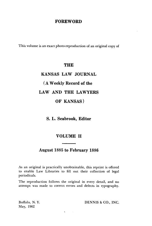 handle is hein.journals/kansalj2 and id is 1 raw text is: FOREWORD
This volume is an exact photo-reproduction of an original copy of
THE
KANSAS LAW JOURNAL
(A Weekly Record of the
LAW AND THE LAWYERS
OF KANSAS)
S. L. Seabrook, Editor
VOLUME II
August 1885 to February 1886
As an original is7 practically unobtainable, this reprint is offered
to enable Law Libraries to fill out their collection of legal
periodicals.
The reproduction follows the original in every detail, and no
attempt was made to correct errors and defects in typography.

DENNIS & CO., INC.

Buffalo, N. Y.
May, 1962


