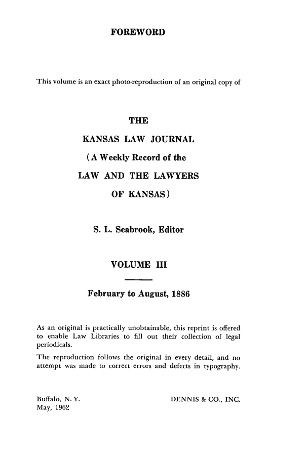 handle is hein.journals/kansalj3 and id is 1 raw text is: FOREWORD

This volume is an exact photo-reproduction of an original copy of
THE
KANSAS LAW JOURNAL
(A Weekly Record of the
LAW AND THE LAWYERS
OF KANSAS)
S. L. Seabrook, Editor
VOLUME III
February to August, 1886
As an original is practically unobtainable, this reprint is offered
to enable Law Libraries to fill out their collection of legal
periodicals.
The reproduction follows the original in every detail, and no
attempt was made to correct errors and defects in typography.

DENNIS & CO., INC.

Buffalo, N.Y.
May, 1962


