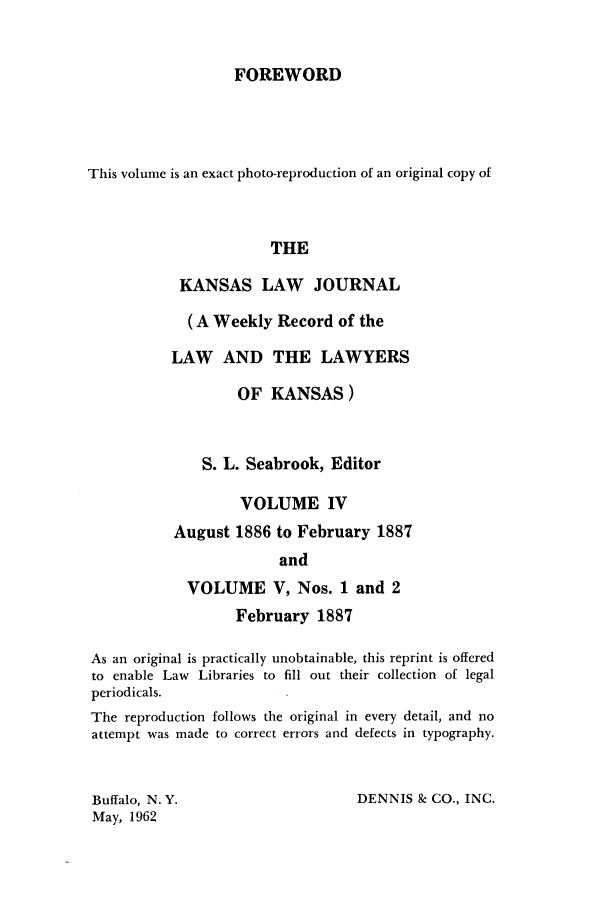 handle is hein.journals/kansalj4 and id is 1 raw text is: FOREWORD

This volume is an exact photo-reproduction of an original copy of
THE
KANSAS LAW JOURNAL
(A Weekly Record of the
LAW AND THE LAWYERS
OF KANSAS)
S. L. Seabrook, Editor
VOLUME IV
August 1886 to February 1887
and
VOLUME V, Nos. 1 and 2
February 1887
As an original is practically unobtainable, this reprint is offered
to enable Law Libraries to fill out their collection of legal
periodicals.
The reproduction follows the original in every detail, and no
attempt was made to correct errors and defects in typography.
Buffalo, N.Y.                      DENNIS & CO., INC.
May, 1962


