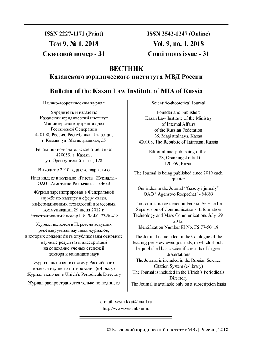 handle is hein.journals/kazan2018 and id is 1 raw text is: 





ISSN   2227-1171 (Print)

   Tom   9, N   1. 2018

CKBo3lofl HOMep - 31


ISSN   2542-1247   (Online)

   Vol.  9, no.  1. 2018

Continuous issue - 31


                           BECTHHK
ICa3aieICouIo mpunueeouo llHCTllyT a MB PoCcuu


Bulletin   of  the Kasan Law Institute of MIA of Russia


        HayHO-TeopeTHecKHi   )KypHan

           YtlpegHTeib n H3gaTeJIb:
       Ka3aHCKHH IOpH1H1eCKHH HHCTHTYT
       MHHHCTepCTBa   BHyTpeHHHX AeJI
            POCCH14CKOI4 (DegepauHH
     420108, PocCH, Pecny6JIHKa TaTapCTaH,
        r. KasaHb, yn. MarcTpaJIbHaH, 35

     PegaKgHHHo-H34aTeJIbcKoe OTReJIeHHe:
              420059, r. KasaHb,
         yn. OpeH6yprKHi  TpaKT, 128

      BbIXOAHT c 2010 roga eceKBapTaJIbHO
   HamI HHAeKC B xcypHaJIe (Fa3eTbI. )KypHaJIbIx'
      OAO  (AreHTCTBO PocneaTb  - 84683

    )KypHaJI 3aperHCTPHpoaH B cDegepaJlbHoH
       cnyxc6e no HaA30py B Cc epe CBS3H,
   HH(topMaHOHHbIX  TeXHOJIOrHH H MaCCOBbIX
        KOMMyHHKa4HH  29 HIOHSI 2012 r.
  PerHCTpaHOHHbI  HOMep 1F114 Ns (DC 77-50418

     )KypHaJI BKJIIO'eH B HepeeHb BeAyI4HX
     pegJeH3HpyeMbIX HayHbIX AcypHaJIOB,
B KOTOpbIX AOJKHbI 6bITb Ony6JIHKOBaHbI OCHOBHbIe
       HayHbIe pe3yJbTaTbI AHCCepTauHn
       Ha  COHCKaHHe y'eHbIX CTeneHen
           goicropa H KaHAHAaTa HayK

    )KypHaJI BKJIO-IeH B CHCTeMy POCCHICKOrO
    HHA4KCa Hay'HOrO IHTHpoBaHHM (e-library)
 )KypHaJI BKJIO'eH B Ulrich's Periodicals Directory

 )KypHaJI pacnpocTpaHeTC TOJIbKO no HOAHHCKe


         Scientific-theoretical Journal

            Founder and publisher:
      Kasan Law Institute of the Ministry
              of Internal Affairs
           of the Russian Federation
           35, Magistralnaya, Kazan
    420108, The Republic of Tatarstan, Russia

        Editorial-and-publishing office:
            128, Orenburgskii trakt
               420059, Kazan

  The Journal is being published since 2010 each
                  quarter

   Our index in the Journal Gazety i jurnaly
      OAO  Agenstvo Rospechat- 84683

  The Journal is registered in Federal Service for
  Supervision of Communications, Information
  Technology and Mass Communications July, 29,
                   2012.
   Identification Number PI No. FS 77-50418

   The Journal is included in the Catalogue of the
 leading peer-rewiewed journals, in which should
 be  published basic scientific results of degree
                dissertations
  The Journal is included in the Russian Science
          Citation System (e-library)
 The Journal is included in the Ulrich's Periodicals
                 Directory
The Journal is available only on a subscription basis


e-mail: vestnikkui@mail.ru
http://www.vestnikkui.ru


© KaSaHCKHi  IOpH4HIeCKHH  HHCTHTyT MBA   PoccHH, 2018


