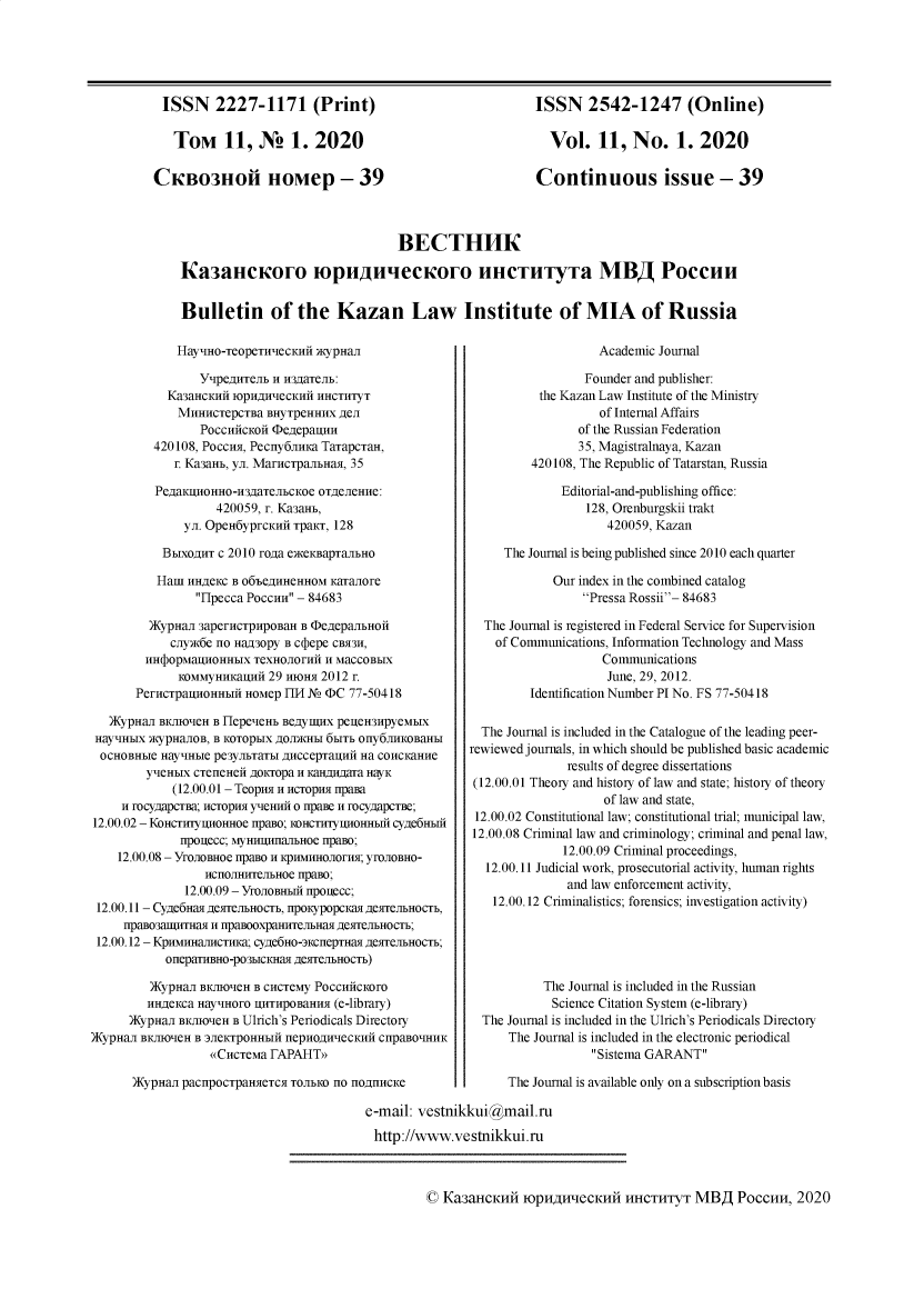 handle is hein.journals/kazan2020 and id is 1 raw text is: 





ISSN 2227-1171 (Print)

   TOM 11, N 1. 2020

CKBo3IoIi HOMep - 39


ISSN 2542-1247 (Online)

  Vol.   11,  No. 1. 2020

Continuous issue - 39


                                BECTHHK

Ka3alccoro iopuuiee1oro llHCTlTyT a MB Poecuu


Bulletin of the Kazan Law Institute of MIA of Russia


             HayHO-TeOpeTHeCKHn   WypaHai

                YupexHTeI  i H3naaTeJI:
           Ka3aHCKH4 1OpHAHeCKHH HHCTHTYT
             MnHncTepCTBa BHyTpeHHHX AeJI
                PoccHncKoi  cDeuepauHH
         420108, Pocci, Pecny6JinKa TaTapCTraH,
            r. Ka3aHb, yn. MarncTpaJIlHaa, 35

         PegaKIHOHHO-H3gaTenbcKoe OTleJIeHe:
                   420059, r. Ka3aab,
              yn. OpeH6yprcKHn TpaKT, 128

           BbxoAHT c 2010 rosa eweKBapTaJIbH0

           Ham nHAeKC B o6feAHHeHHOM KaTalJore
                Hpecca Poccun - 84683

         )KypHa  aB            B DeepaBJIHOii
            cnryx6e no HaW30py B Ct epe CR3H,
        HH(bopMaHOHHbIX TeXHOJIorniT H MaCCOBbIX
             KOMMyHHKalHH 29 moHa 2012 r.
       PerncTpauHOHHIi HOMep FIM JN (PC 77-50418

   )KypHaJ BKJHO'IeH B HepeHeHE BeAyIIX peueH3HpyeMbIX
 HaY'HbIX WypHaJIOB, B KOTOpbIX AOJUKHbI 6bIT Ory6JIHKoBaHI{
 OCHOBHbIe Hay'HbIe pe3yJIbTaTbI AHCCepTalinl Ha CoHCKaHHe
        yeHbIX cTeneHeH goKTopa H KHaHAara HayK
            (12.00.01 - TeopimH H cropim npaBa
     H rocyapCTBa; Hcropi yuemHHI o rpaBe H rocyaapcTBe;
12.00.02 - KoncTrTygfoHHoe npaBo; IOHCTHTyuroHHIn Cyge6Hfi
             npouecc; MyHuuaIIrJHoe ripaBo;
    12.00.08 - YroIoBHoe npaBo H KpHMHHoJIorHh; yrOIoBHo-
                 HCHoJIITCJIHoe rBpaBo;
              12.00.09 - YrOJIOBHbI npouecc;
 12.00.11- Cyge6Ha AeMeJ1bHocTb, fpoKypopCKaH ASeMrIJbHoCTb,
     rfpaB03IHIITHMr H rpaBooXpaHHCJIb3H Ae5eJMbHOCTh;
 12.00.12 - KpHMmaHrCTHKa; cyAe6Ho-3KcnepTHaa AeSTeJIbHOCTb;
           onepaTllBHo-po3bIcKHa Ae5TeJIbHocTb)

         )KypHaJ BKJIIO'eH B CHCTeMy PoccHncKoro
         HniAeKca HayHHoro UHTHp0BaHH (e-library)
      )KypHaJ BKJHO'IeH B Ulrich's Periodicals Directory
)KypHaJ BKJHO'IeH B 3IeKTpoHHbIH nepnogimeCKHn Cf~pBOMHHK
                  (CucTeMa FAPAHTY

      )Kypnan pacrpocTpaHeTCa TOJIbKO no 1OA1HCKe


                   Academic Journal

                 Founder and publisher:
          the Kazan Law Institute of the Ministry
                   of Internal Affairs
                of the Russian Federation
                35, Magistralnaya, Kazan
         420108, The Republic of Tatarstan, Russia

              Editorial-and-publishing office:
                 128, Orenburgskii trakt
                    420059, Kazan

     The Journal is being published since 2010 each quarter

            Our index in the combined catalog
                 Pressa Rossii- 84683

  The Journal is registered in Federal Service for Supervision
    of Communications, Information Technology and Mass
                    Communications
                    June, 29, 2012.
         Identification Number PI No. FS 77-50418


  The Journal is included in the Catalogue of the leading peer-
rewiewed journals, in which should be published basic academic
              results of degree dissertations
 (12.00.01 Theory and history of law and state; history of theory
                    of law and state,
 12.00.02 Constitutional law; constitutional trial; municipal law,
 12.00.08 Criminal law and criminology; criminal and penal law,
              12.00.09 Criminal proceedings,
  12.00. 11 Judicial work, prosecutorial activity, human rights
              and law enforcement activity,
   12.00.12 Criminalistics; forensics; investigation activity)





           The Journal is included in the Russian
           Science Citation System (e-library)
  The Journal is included in the Ulrich's Periodicals Directory
      The Journal is included in the electronic periodical
                  Sistema GARANT

      The Journal is available only on a subscription basis


e-mail: vestnikkui@mail.ru

http://www.vestnikkui.ru


© Ka3aHCKHN   IOpHWIeCKHH HHCTHTYT MBA POCCHH, 2020


