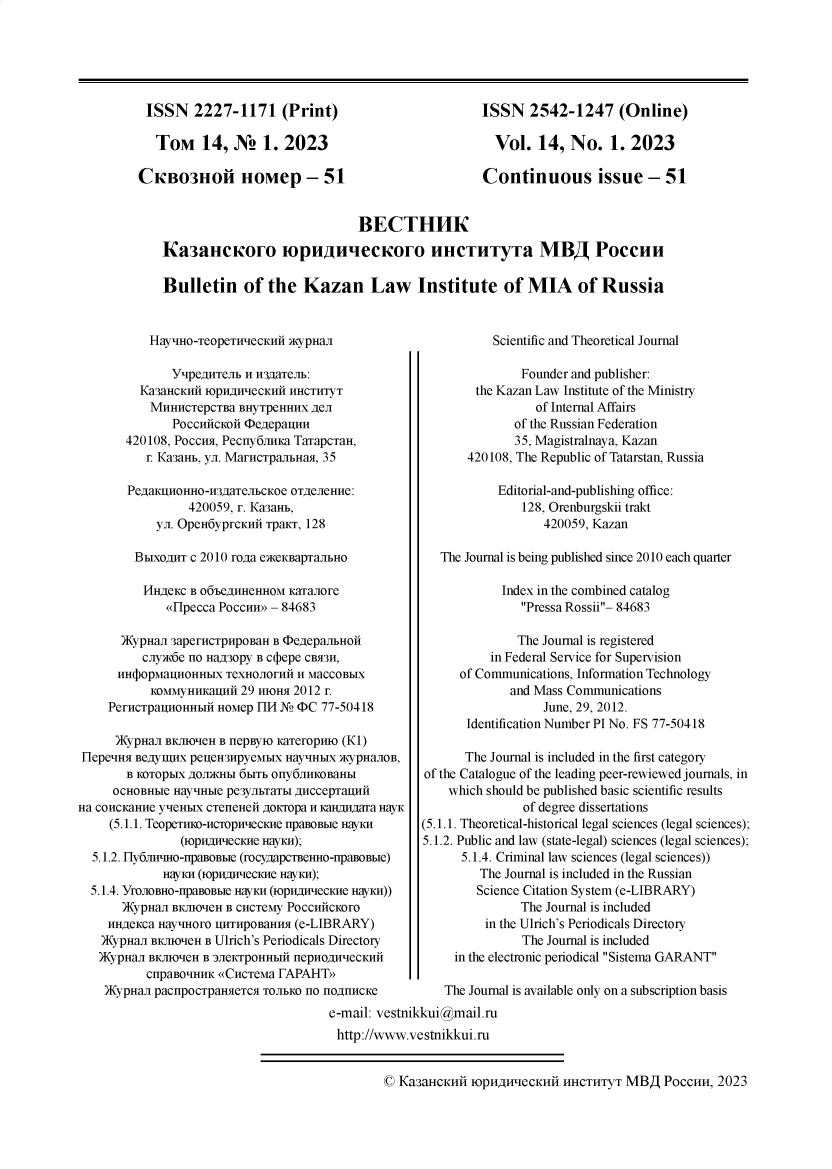 handle is hein.journals/kazan2023 and id is 1 raw text is: 






ISSN 2227-1171 (Print)

   Tom 14, NS 1. 2023

CKBo3IoI HOMep - 51


ISSN   2542-1247 (Online)

  Vol.  14,  No.   1. 2023

Continuous issue - 51


                             BECTHHK

Ka3aiicoro m punuecCoro llHCTlTyT a MB PoCcuu

Bulletin of the Kazan Law Institute of MIA of Russia


HaytHO-TeOpeTHwecKHn )KypHa


          YtpeagnTeb n n3gaTeJib:
     Ka3aHCKHn IOpHHweCKHIn HHCTHTyT
     MHHHCTepCTBa   BHyTpeHHHX 4eJI
          PoccufcKoN $eAepan
   420108, Poccnsi, Pecny6mm1<a TaTapcTaH,
      r. Ka3aHb, yn. MarncTpaIbHaA, 35

   PegaKuHoHHo-H3AaTenbcKoe OTeJIeHHe:
            420059, r. Ka3aHb,
       yn. OpeH6yprcKHN TpaKT, 128

    BbixoAnT c 2010 roga exceKBapranbHo

    HHAeKC  B o6' e HHeHHoM KaTIanore
         onpecca Poccun» - 84683

  )KypHan 3apernCTpHpoBaH B $egepaJbHOH
     cnyK6e HO Ha430py B Ccpepe CBR311,
 HHq)opMaHoHHbIX  TeXHOJIOrHli H MaCCOBbIX
      KOMMyHHKauHH  29 HIoHx 2012 r.
PerncTpanoHHbIi HOMep FTH No $C 77-50418


Scientific and Theoretical Journal


            Founder and publisher:
     the Kazan Law Institute of the Ministry
              of Internal Affairs
           of the Russian Federation
           35, Magistralnaya, Kazan
    420108, The Republic of Tatarstan, Russia

         Editorial-and-publishing office:
            128, Orenburgskii trakt
                420059, Kazan

The Journal is being published since 2010 each quarter

         Index in the combined catalog
            Pressa Rossii- 84683

            The Journal is registered
        in Federal Service for Supervision
   of Communications, Information Technology
          and Mass Communications
               June, 29, 2012.
    Identification Number PI No. FS 77-50418


      )KypHan BKJO'neH B HepByIO KaTeropmo (KI)
 HepeHa  BejyImHx peueH3IpyMbIX HayIHbIX xcypHaJIOB,      The Journal is included in the first category
       B KOTOpbIX AOjDhHbI 6bITb oIy6JIHKoBaHbI     of the Catalogue of the leading peer-rewiewed journals, in
     OCHOBHbI HaylHbl pe3yJbTTbI AHccepTauHn            which should be published basic scientific results
Ha COHCKaHHe yeHbIX CTeneeH AoKTopa H KHAHAara HayK                of degree dissertations
     (5.1.1. TeopeTimo-cropHwecKHe npaBosbie HayKH  (5.1.1. Theoretical-historical legal sciences (legal sciences);
               (ioprwiecCKHe HayKH);                5.1.2. Public and law (state-legal) sciences (legal sciences);
  5.1.2. Hy6JIwmo-npaBoBble (rocyAapTBeHHo-npaBoblIe)     5.1.4. Criminal law sciences (legal sciences))
             HayKH (IOpHHecCKHe HyKH);                      The Journal is included in the Russian
  5.1.4. YrooBHO-npaBOBble HayKH (IopHHecKne HayKH))        Science Citation System (e-LIBRARY)
       )KypHan BKJO'neH B CHCTeMy PoccufcKoro                     The Journal is included
    HHAeKca HayHoro  UHTHpOBaHHS (e-LIBRARY)                 in the Ulrich's Periodicals Directory
    )KypHan BKJMrneH B Ulrich's Periodicals Directory              The Journal is included
    )KypHan BKJHO'eH B 3JIeKTpoHHbIH nepHOAHeCKHn       in the electronic periodical Sistema GARANT
          CIpaBOIHHK ((CHCTeMa FAPAHT9>
    )ypHan pacnpoCTpaHxeTC  TOJbKO HO   nOAnHCKe       The Journal is available only on a subscription basis
                                      e-mail: vestnikkui@mail.ru
                                      http://www.vestfikkui.ru


C Ka3aHCKHN  IOpH4HleCKHH  HHCTHTYT MBA   POCCHH, 2023


