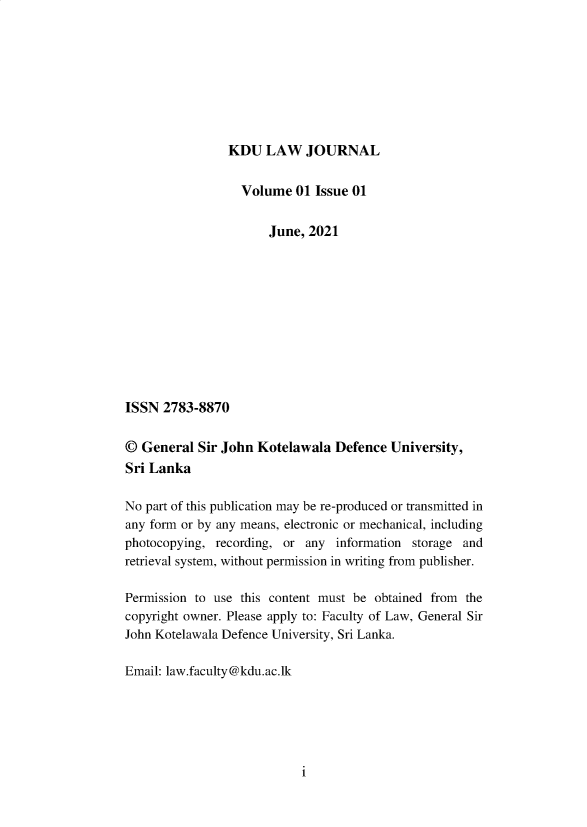 handle is hein.journals/kdulj1 and id is 1 raw text is: KDU LAW JOURNAL

Volume 01 Issue 01
June, 2021
ISSN 2783-8870
© General Sir John Kotelawala Defence University,
Sri Lanka
No part of this publication may be re-produced or transmitted in
any form or by any means, electronic or mechanical, including
photocopying, recording, or any information storage and
retrieval system, without permission in writing from publisher.
Permission to use this content must be obtained from the
copyright owner. Please apply to: Faculty of Law, General Sir
John Kotelawala Defence University, Sri Lanka.
Email: law.faculty@kdu.ac.lk

i



