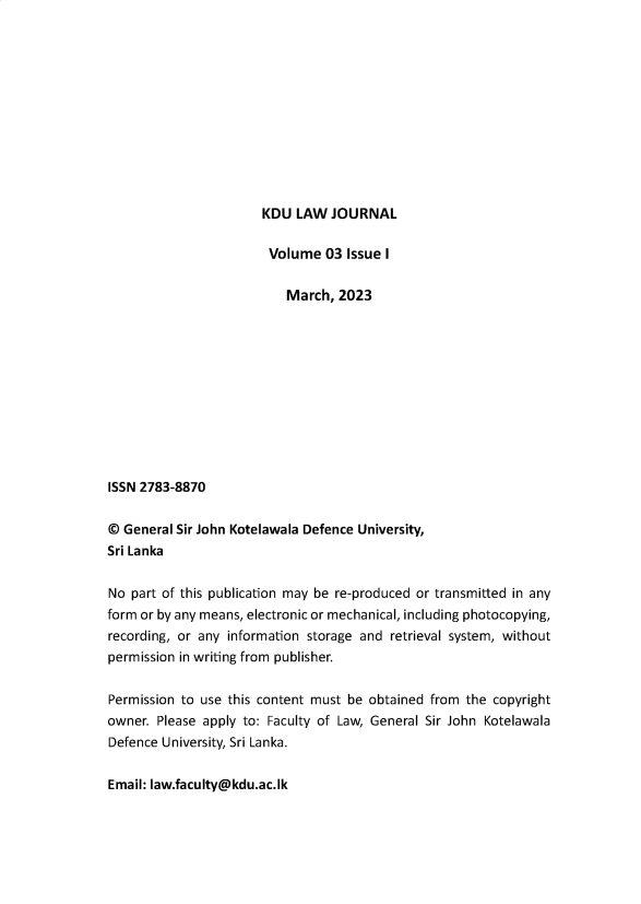 handle is hein.journals/kdulj3 and id is 1 raw text is: 












KDU  LAW  JOURNAL


                        Volume  03 Issue I

                          March,  2023











ISSN 2783-8870


@ General Sir John Kotelawala Defence University,
Sri Lanka


No  part of this publication may be re-produced or transmitted in any
form or by any means, electronic or mechanical, including photocopying,
recording, or any information storage and retrieval system, without
permission in writing from publisher.


Permission to use this content must be obtained from the copyright
owner. Please apply to: Faculty of Law, General Sir John Kotelawala
Defence University, Sri Lanka.


Email: law.faculty@kdu.ac.lk


