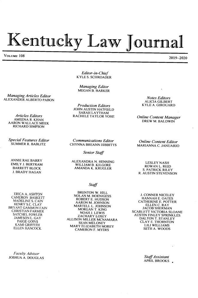 handle is hein.journals/kentlj108 and id is 1 raw text is: 










Kentucky Law Journal


VOLUME 108


2019 2020


  Editor-in-Chief
KYLE S. SCHROADER

Managing Editor
MEGAN B. BARKER


Managing Articles Editor
ALEXANDER ALBERTO PABON



     Articles Editors
     AMEENA R. KHAN
  AARON WALLACE MEEK
    RICHARD SIMPSON



  Special Features Editor
  SUMMER R. BABLITZ


   Production Editors
   JOHN AUSTIN HATFIELD
   SARAH LAYTHAM
 RACHELE TAYLOR YOHE






 Communications Editor
CHYNNA BREANN HIBBITTS


Senior Staff


ANNIE RAE BARRY
EMILY J. BERTRAM
BARRETT BLOCK
J. BRADY HAGAN


  ERICA A. ASHTON
  CAMERON BASKETT
  MADELINE S. CAIN
  HENRY S.C. CLAY
BRYANT GAMMON FAIN
CHRISTIAN FARMER
  SATCHEL FOWLER
  JAMESON L. GAY
    PAIGE GOINS
    KAMJ GRIFFITH
  ELLEN HANCOCK


  ALEXANDRA N. HENNING
    WILLIAM B. KILGORE
    AMANDA K. KRUGLER



          Staff

     BRENTON W. HILL
   NOLAN M. HOENIGESS
   ROBERT E. HUDSON
   AARON M. JOHNSON
   MARTELL L. JOHNSON
     MORGAN T. KING
     NOAH J. LEWIS
     ZACHARY LOSEY
ALLISON MILLER MCNAMARA
     SEAN MELONEY
 MARY ELIZABETH MOREY
    CAMERON F. MYERS


    Notes Editors
    ALICIA GILBERT
  KYLE A. GIROUARD


Online Content Manager
  DREW M. BALDWIN





  Online Content Editor
MARIANNA C. JANUARIO




    LESLEY NASH
    ROWAN L. REID
  S. PATRICK RILEY
  R. AUSTIN STEVENSON


    J. CONNER NICELEY
    HANNAH E. OATES
    CATHERINE E. POTTER
      ELLEN C. RAY
      JACOB SHERMAN
SCARLETT VICTORIA SLOANE
AUSTIN FINLEY SPRINKLES
   DALTON T. STANLEY
   CLAY E. THORNTON
     LILI WILLIAMS
     SETH A. WOODS


  Facult, Advisor
JOSHUA A. DOUGLAS


Staff Assistant
APRIL BROOKS


2019-2,020


