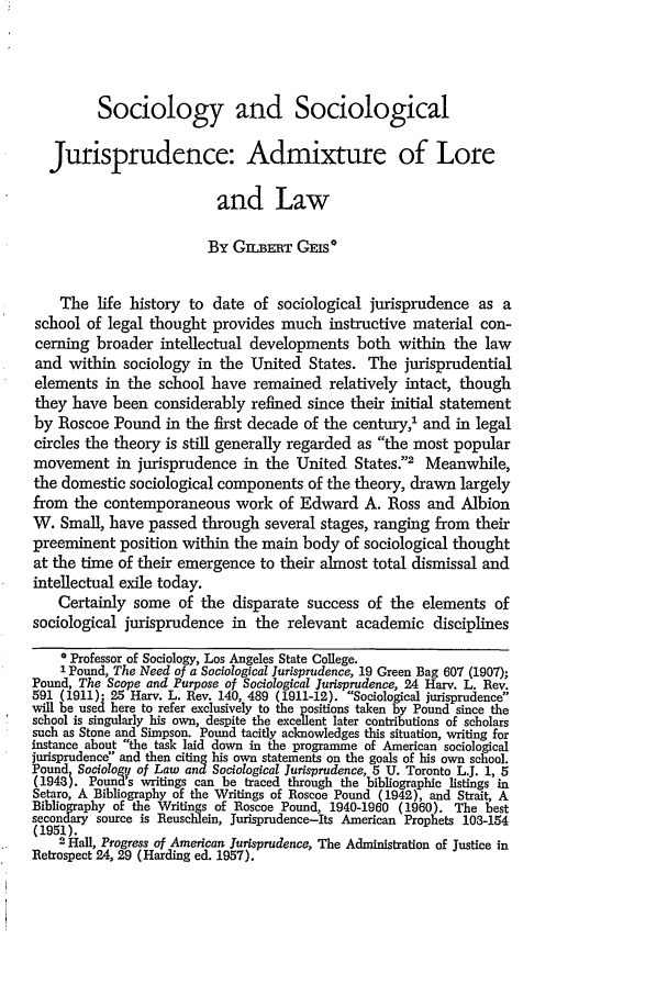 handle is hein.journals/kentlj52 and id is 283 raw text is: Sociology and Sociological
Jurisprudence: Admixture of Lore
and Law
By GiLBERT GEmS*
The life history to date of sociological jurisprudence as a
school of legal thought provides much instructive material con-
cerning broader intellectual developments both within the law
and within sociology in the United States. The jurisprudential
elements in the school have remained relatively intact, though
they have been considerably refined since their initial statement
by Roscoe Pound in the first decade of the century,' and in legal
circles the theory is still generally regarded as the most popular
movement in jurisprudence in the United States.2 Meanwhile,
the domestic sociological components of the theory, drawn largely
from the contemporaneous work of Edward A. Ross and Albion
W. Small, have passed through several stages, ranging from their
preeminent position within the main body of sociological thought
at the time of their emergence to their almost total dismissal and
intellectual exile today.
Certainly some of the disparate success of the elements of
sociological jurisprudence in the relevant academic disciplines
* Professor of Sociology, Los Angeles State College.
1 Pound, The Need of a Sociological Jurisprudence, 19 Green Bag 607 (1907);
Pound, The Scope and Purpose of Sociological Jurisprudence, 24 Harv. L. Rev.
591 (1911). 25 Harv. L. Rev. 140, 489 (1911-12). Sociological jurisprudence
will be used here to refer exclusively to the positions taken by Pound since the
school is singularly his own, despite the excellent later contributions of scholars
such as Stone and Simpson. Pound tacitly acknowledges this situation, writing for
instance about the task laid down in the programme of American sociological
jurisprudence and then citing his own statements on the goals of his own school.
Pound SociologV of Law and Sociological Jurisprudence, 5 U. Toronto L.J. 1, 5
(1943). Pounds writings can be traced through the bibliographic listings in
Setaro, A Bibliography of the Writings of Roscoe Pound (1942), and Strait, A
Bibliography of the Writings of Roscoe Pound, 1940-1960 (1960). The best
secondary source is Reuschlein, Jurisprudence-Its American Prophets 103-154
(1951).
2 Hall, Progress of American Jurisprudence, The Administration of Justice in
Retrospect 24, 29 (Harding ed. 1957).


