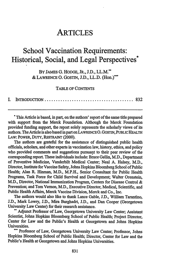 handle is hein.journals/kentlj90 and id is 843 raw text is: ARTICLES
School Vaccination Requirements:
Historical, Social, and Legal Perspectives*
BY JAMES G. HoDGTE, JR., J.D., LL.M.**
& LAWRENCE 0. GOSTIN, J.D., LL.D. (IIon.)***
TABLE OF CONTENTS
I.  INTRODUCTION  .......................................       832
This Article is based, in part, on the authors' report of the same title prepared
with support from the Merck Foundation. Although the Merck Foundation
provided funding support, the report solely represents the scholarly views of its
authors. The Article is also based in part on LAWRENCE 0. GOSTIN, PUBLIC HEALTH
LAW: POWER, DUTY, RESTRAINT (2000).
The authors are grateful for the assistance of distinguished public health
officials, scholars, and other experts in vaccination law, history, ethics, and policy
who provided comments and suggestions pursuauit to their peer review of the
corresponding report. These individuals include: Bruce Gellin, M.D., Department
of Preventive Medicine, Vanderbilt Medical Center; Neal A. Halsey, M.D.,
Director, Institute for Vaccine Safety, Johns Hopkins Bloomberg School of Public
Health; Alan R. Hinman, M.D., M.P.H., Senior Consultant for Public Health
Programs, Task Force for Child Survival and Development; Walter Orenstein,
M.D., Director, National Immunization Program, Centers for Disease Control &
Prevention; and Tom Vernon, M.D., Executive Director, Medical, Scientific, and
Public Health Affairs, Merck Vaccine Division, Merck and Co., Inc.
The authors would also like to thank Lance Gable, J.D., William Tarantino,
J.D., Mark Lowry, J.D., Mira Burghadrt, J.D., and Dan Cooper (Georgetown
University Law Center) for their research assistance.
 Adjunct Professor of Law, Georgetown University Law Center; Assistant
Scientist, Johns Hopkins Bloomberg School of Public Health; Project Director,
Center for Law and the Public's Health at Georgetown and Johns Hopkins
Universities.
'* Professor of Law, Georgetown University Law Center, Professor, Johns
Hopkins Bloomberg School of Public Health; Director, Center for Law and the
Public's Health at Georgetown and Johns Hopkins Universities.


