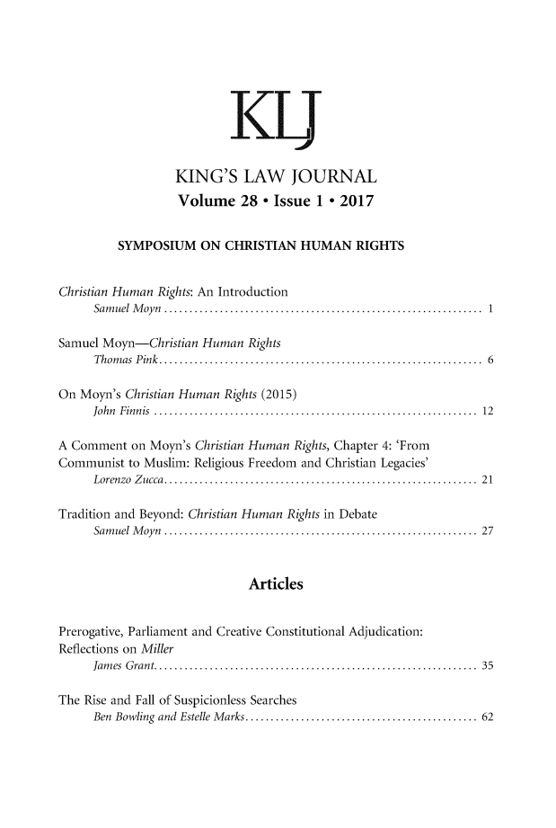 handle is hein.journals/kingsclj28 and id is 1 raw text is: 







                          KU


                  KING'S LAW JOURNAL
                  Volume 28 * Issue 1 * 2017


         SYMPOSIUM ON CHRISTIAN HUMAN RIGHTS


Christian Human Rights: An Introduction
     Samuel Moyn      .............................................. 1

Samuel Moyn-Christian Human  Rights
      Thomas Pink.   ................................................ 6

On Moyn's Christian Human Rights (2015)
     John Finnis     ............................................... 12

A Comment  on Moyn's Christian Human Rights, Chapter 4: 'From
Communist  to Muslim: Religious Freedom and Christian Legacies'
     Lorenzo Zucca.   .............................................. 21

Tradition and Beyond: Christian Human Rights in Debate
     Samuel Moyn      ............................................. 27



                             Articles


Prerogative, Parliament and Creative Constitutional Adjudication:
Reflections on Miller
     James Grant.     .............................................. 35

The Rise and Fall of Suspicionless Searches
     Ben Bowling and Estelle Marks. .................................. 62


