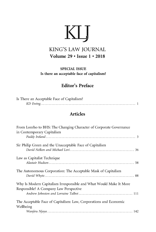 handle is hein.journals/kingsclj29 and id is 1 raw text is: 










                   KING'S LAW JOURNAL
                   Volume 29 * Issue 1 * 2018


                         SPECIAL  ISSUE
              Is there an acceptable face of capitalism?


                          Editor's Preface


Is There an Acceptable Face of Capitalism?
      KD Ewing..................................        .............. 1

                              Articles


From  Lonrho to BHS: The Changing Character of Corporate Governance
in Contemporary Capitalism
      Paddy Ireland  ................................................... 3

Sir Philip Green and the Unacceptable Face of Capitalism
      David Nelken and Michael Levi .     .................................... 36

Law as Capitalist Technique
      Alastair Hudson. ................................................ 58

The Autonomous  Corporation: The Acceptable Mask of Capitalism
      David Whyte.   ................................................... 88

Why  Is Modern Capitalism Irresponsible and What Would Make It More
Responsible? A Company Law Perspective
      Andrew Johnston and Lorraine Talbot ...    ............................ 111

The Acceptable Face of Capitalism: Law, Corporations and Economic
Wellbeing
      W anjiru N joya ............................................................  142


