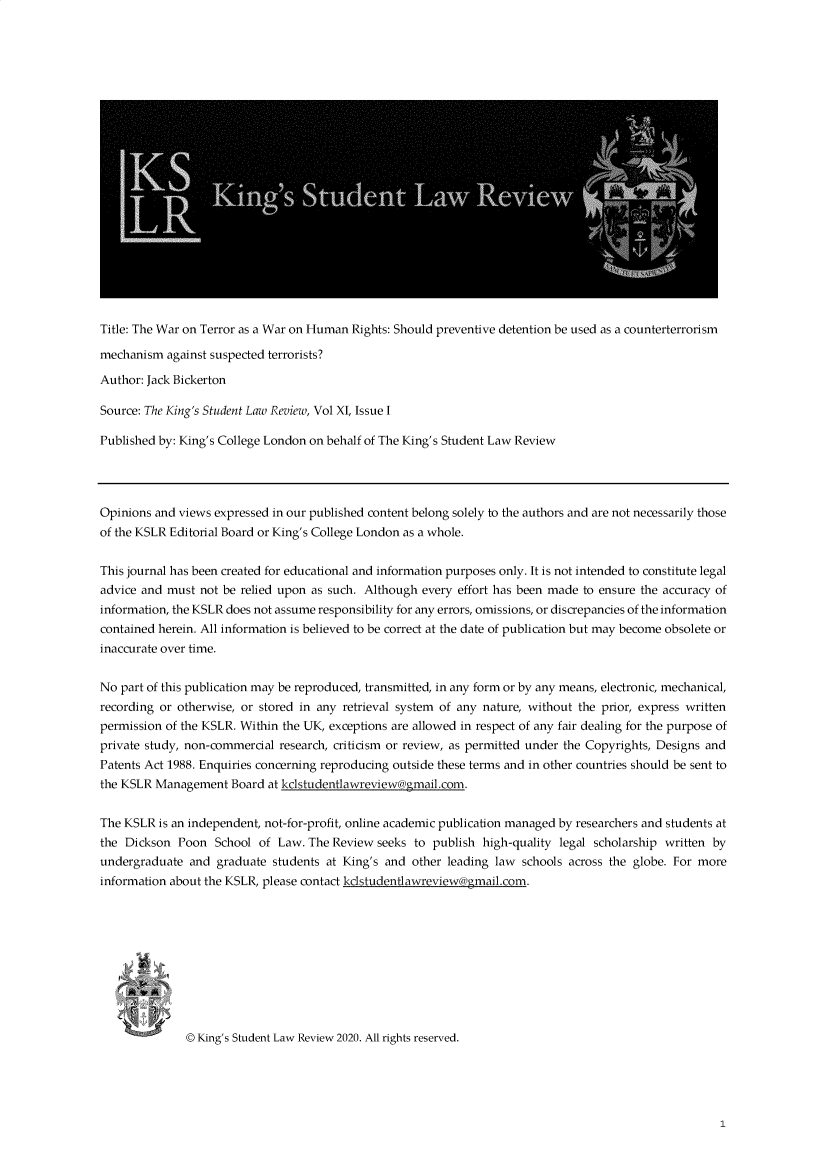 handle is hein.journals/kinstul11 and id is 1 raw text is: Title: The War on Terror as a War on Human Rights: Should preventive detention be used as a counterterrorism
mechanism against suspected terrorists?
Author: Jack Bickerton
Source: The King's Student Law Review, Vol XI, Issue I
Published by: King's College London on behalf of The King's Student Law Review
Opinions and views expressed in our published content belong solely to the authors and are not necessarily those
of the KSLR Editorial Board or King's College London as a whole.
This journal has been created for educational and information purposes only. It is not intended to constitute legal
advice and must not be relied upon as such. Although every effort has been made to ensure the accuracy of
information, the KSLR does not assume responsibility for any errors, omissions, or discrepancies of the information
contained herein. All information is believed to be correct at the date of publication but may become obsolete or
inaccurate over time.
No part of this publication may be reproduced, transmitted, in any form or by any means, electronic, mechanical,
recording or otherwise, or stored in any retrieval system of any nature, without the prior, express written
permission of the KSLR. Within the UK, exceptions are allowed in respect of any fair dealing for the purpose of
private study, non-commercial research, criticism or review, as permitted under the Copyrights, Designs and
Patents Act 1988. Enquiries concerning reproducing outside these terms and in other countries should be sent to
the KSLR Management Board at kclstudentlawreview@gmnail.com.
The KSLR is an independent, not-for-profit, online academic publication managed by researchers and students at
the Dickson Poon School of Law. The Review seeks to publish high-quality legal scholarship written by
undergraduate and graduate students at King's and other leading law schools across the globe. For more
information about the KSLR, please contact kdstudentlawreview@gmail.com.
@ King's Student Law Review 2020. All rights reserved.



