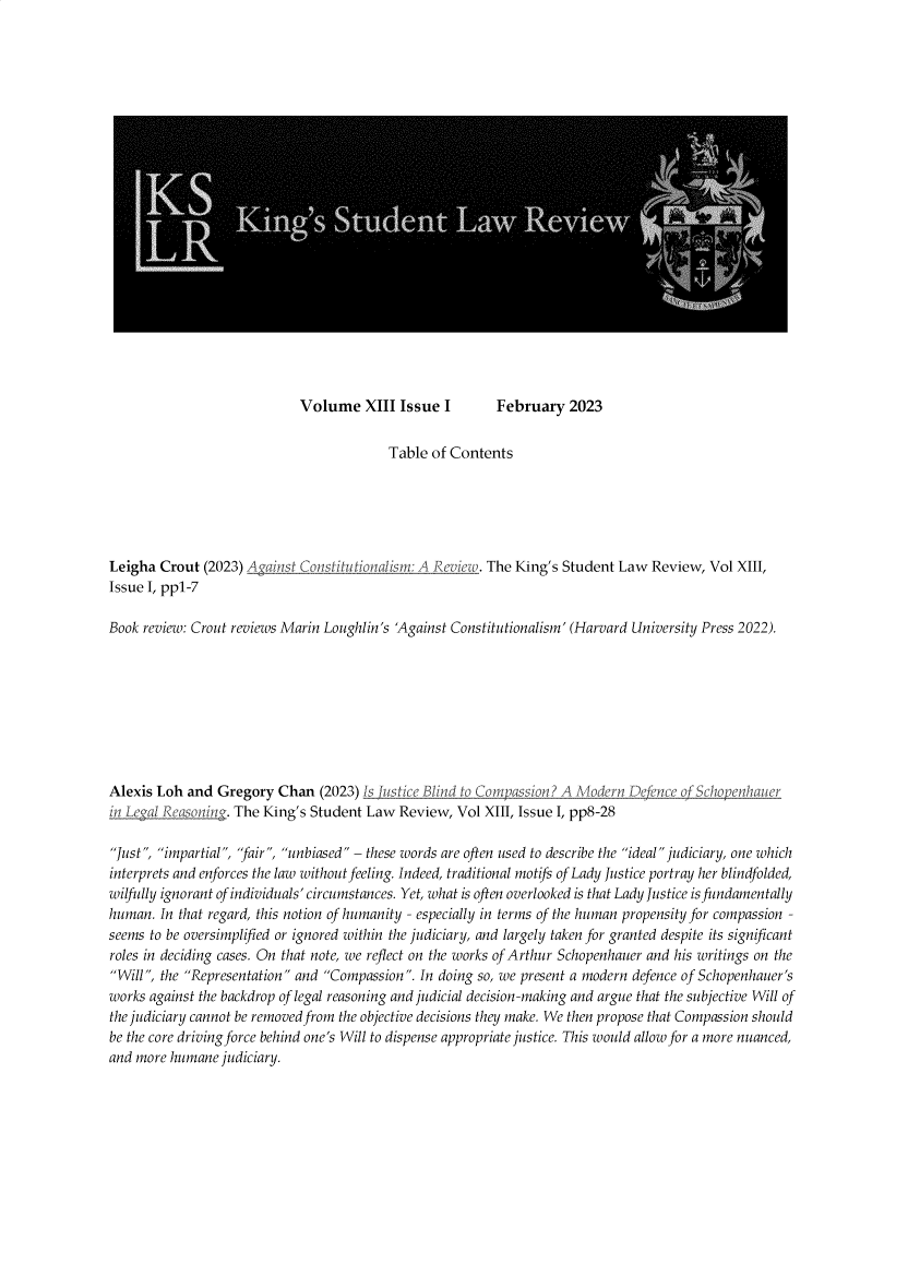 handle is hein.journals/kinstul13 and id is 1 raw text is: 






















Volume XIII Issue I


                                          Table of Contents






Leigha  Crout (2023) Aganst_ Constitutionalism: A Revie. The King's Student Law  Review, Vol XIII,
Issue I, pp1-7

Book review: Crout reviews Marin Loughlin's 'Against Constitutionalism' (Harvard University Press 2022).


Alexis Loh  and Gregory  Chan  (2023) Is utce  Blind t Compassion? A  Modem
Ln LegalReason    . The King's Student Law Review,  Vol XIII, Issue I, pp8-28


e ence o Schop enh


Just, impartial, 'fair, unbiased - these words are often used to describe the ideal judiciary, one which
interprets and enforces the law without feeling. Indeed, traditional motifs of Lady Justice portray her blindfolded,
wilfully ignorant of individuals' circumstances. Yet, what is often overlooked is that Lady Justice is fundamentally
human.  In that regard, this notion of humanity - especially in terms of the human propensity for compassion -
seems to be oversimphfied or ignored within the judiciary, and largely taken for granted despite its significant
roles in deciding cases. On that note, we reflect on the works of Arthur Schopenhauer and his writings on the
Will, the Representation and Compassion. In doing so, we present a modern defence of Schopenhauer's
works against the backdrop of legal reasoning and judicial decision-making and argue that the subjective Will of
the judiciary cannot be removed from the objective decisions they make. We then propose that Compassion should
be the core driving force behind one's Will to dispense appropriate justice. This would allow for a more nuanced,
and more humane  judiciary.


February   2023


