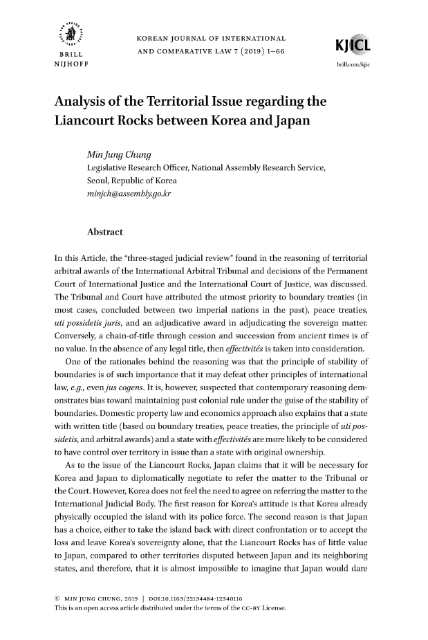 handle is hein.journals/kjicl7 and id is 1 raw text is: 


                     KOREAN  JOURNAL  OF  INTERNATIONAL
                     1-                                               K)  ICL
 BRILL               AND  COMPARATIVE   LAW  7 (2019) 1-66
 NIJHOFF                                                              brill.com/kjic



Analysis of the Territorial Issue regarding the

Liancourt Rocks between Korea and Japan


        MinJung   Chung
        Legislative Research Officer, National Assembly Research Service,
        Seoul, Republic of Korea
        minjch@assembly.go.kr



        Abstract

In this Article, the three-staged judicial review found in the reasoning of territorial
arbitral awards of the International Arbitral Tribunal and decisions of the Permanent
Court of International Justice and the International Court of Justice, was discussed.
The Tribunal and Court have attributed the utmost priority to boundary treaties (in
most  cases, concluded between two imperial nations in the past), peace treaties,
uti possidetisjuris, and an adjudicative award in adjudicating the sovereign matter.
Conversely, a chain-of-title through cession and succession from ancient times is of
no value. In the absence of any legal title, then effectivit6s is taken into consideration.
   One of the rationales behind the reasoning was that the principle of stability of
boundaries is of such importance that it may defeat other principles of international
law, e.g., evenjus cogens. It is, however, suspected that contemporary reasoning dem-
onstrates bias toward maintaining past colonial rule under the guise of the stability of
boundaries. Domestic property law and economics approach also explains that a state
with written title (based on boundary treaties, peace treaties, the principle of uti pos-
sidetis, and arbitral awards) and a state with effectivit6s are more likely to be considered
to have control over territory in issue than a state with original ownership.
   As to the issue of the Liancourt Rocks, Japan claims that it will be necessary for
Korea and Japan  to diplomatically negotiate to refer the matter to the Tribunal or
the Court. However, Korea does not feel the need to agree on referring the matter to the
International Judicial Body. The first reason for Korea's attitude is that Korea already
physically occupied the island with its police force. The second reason is that Japan
has a choice, either to take the island back with direct confrontation or to accept the
loss and leave Korea's sovereignty alone, that the Liancourt Rocks has of little value
to Japan, compared to other territories disputed between Japan and its neighboring
states, and therefore, that it is almost impossible to imagine that Japan would dare


@  MIN JUNG CHUNG, 2019      DOI:10.1163/22134484-12340116
This is an open access article distributed under the terms of the CC-BY License.


