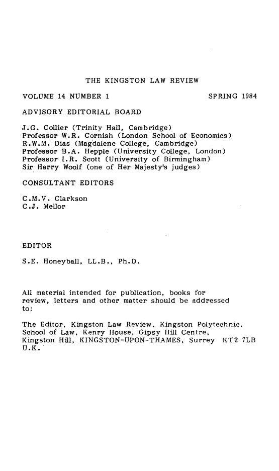 handle is hein.journals/knglr14 and id is 1 raw text is: THE KINGSTON LAW REVIEW

VOLUME 14 NUMBER 1

SPRING 1984

ADVISORY EDITORIAL BOARD
J.G. Collier (Trinity Hall, Cambridge)
Professor W.R. Cornish (London School of Economics)
R.W.M. Dias (Magdalene College, Cambridge)
Professor B.A. Hepple (University College, London)
Professor I.R. Scott (University of Birmingham)
Sir Harry Woolf (one of Her Majesty's judges)
CONSULTANT EDITORS
C.M.V. Clarkson
C.J. Mellor
EDITOR
S.E. Honeyball, LL.B., Ph.D.
All material intended for publication, books for
review, letters and other matter should be addressed
to:
The Editor, Kingston Law Review, Kingston Polytechnic,
School of Law, Kenry House, Gipsy Hill Centre,
Kingston Hill, KINGSTON-UPON-THAMES, Surrey KT2 7LB
U.K.


