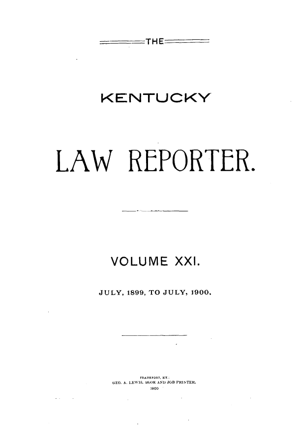 handle is hein.journals/kntwrep21 and id is 1 raw text is: THE
KENTUCKY
LAW REPORTER.

VOLUME

xxl.

JULY, 1899, TO JULY, 1900.
FRANKFORT. KY.:
6EO. A. 1,EWIS. BOOK AND JOB PRINTER.
1900


