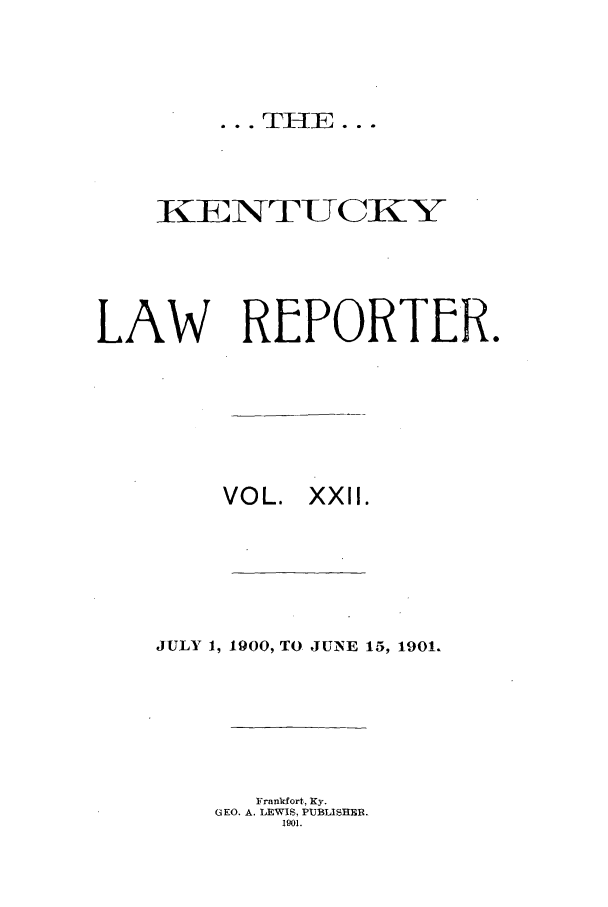handle is hein.journals/kntwrep22 and id is 1 raw text is: ... TH E...

IKENTUCKYi
LAW REPORTER.
VOL. XXII.
JULY 1, 1900, TO JUNE 15, 1901.
Franklort, Ky.
GEO. A. LEWIS, PUBLISHER.
1901.


